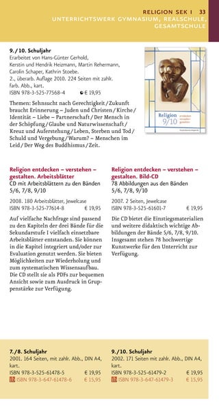 religion sek i 33
                   unterrichtswerk gymnasium, realschule,
                                           gesamtschule

9. / 10. Schuljahr
Erarbeitet von Hans-Günter Gerhold,
Kerstin und Hendrik Heizmann, Martin Rehermann,
Carolin Schaper, Kathrin Stoebe.
2., überarb. Auﬂage 2010. 224 Seiten mit zahlr.
farb. Abb., kart.
ISBN 978-3-525-77568-4           € 19,95
Themen: Sehnsucht nach Gerechtigkeit / Zukunft
braucht Erinnerung – Juden und Christen / Kirche /
Identität – Liebe – Partnerschaft / Der Mensch in
der Schöpfung / Glaube und Naturwissenschaft /
Kreuz und Auferstehung / Leben, Sterben und Tod /
Schuld und Vergebung / Warum? – Menschen im
Leid / Der Weg des Buddhismus / Zeit.


Religion entdecken – verstehen –             Religion entdecken – verstehen –
gestalten. Arbeitsblätter                    gestalten. Bild-CD
CD mit Arbeitsblättern zu den Bänden         78 Abbildungen aus den Bänden
5/6, 7/8, 9/10                               5/6, 7/8, 9/10
2008. 180 Arbeitsblätter, Jewelcase          2007. 2 Seiten, Jewelcase
ISBN 978-3-525-77614-8            € 19,95    ISBN 978-3-525-61601-7            € 19,95
Auf vielfache Nachfrage sind passend         Die CD bietet die Einstiegsmaterialien
zu den Kapiteln der drei Bände für die       und weitere didaktisch wichtige Ab-
Sekundarstufe I vielfach einsetzbare         bildungen der Bände 5/6, 7/8, 9/10.
Arbeitsblätter entstanden. Sie können        Insgesamt stehen 78 hochwertige
in die Kapitel integriert und/oder zur       Kunstwerke für den Unterricht zur
Evaluation genutzt werden. Sie bieten        Verfügung.
Möglichkeiten zur Wiederholung und
zum systematischen Wissensaufbau.
Die CD stellt sie als PDFs zur bequemen
Ansicht sowie zum Ausdruck in Grup-
penstärke zur Verfügung.




7. / 8. Schuljahr                            9. / 10. Schuljahr
2001. 164 Seiten, mit zahlr. Abb., DIN A4,   2002. 171 Seiten mit zahlr. Abb., DIN A4,
kart.                                        kart.
ISBN 978-3-525-61478-5             € 19,95   ISBN 978-3-525-61479-2             € 19,95
    ISBN 978-3-647-61478-6         € 15,95       ISBN 978-3-647-61479-3         € 15,95
 