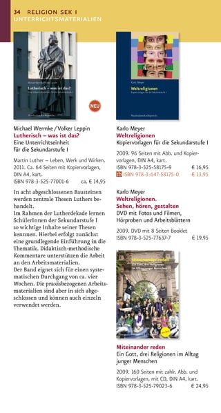 34 religion sek i
unterrichtsmaterialien




                                  NEU


Michael Wermke / Volker Leppin              Karlo Meyer
Lutherisch – was ist das?                   Weltreligionen
Eine Unterrichtseinheit                     Kopiervorlagen für die Sekundarstufe I
für die Sekundarstufe I
                                            2009. 96 Seiten mit Abb. und Kopier-
Martin Luther – Leben, Werk und Wirken.     vorlagen, DIN A4, kart.
2011. Ca. 64 Seiten mit Kopiervorlagen,     ISBN 978-3-525-58175-9          € 16,95
DIN A4, kart.                                  ISBN 978-3-647-58175-0       € 13,95
ISBN 978-3-525-77001-6        ca. € 14,95
In acht abgeschlossenen Bausteinen          Karlo Meyer
werden zentrale Thesen Luthers be-          Weltreligionen.
handelt.                                    Sehen, hören, gestalten
Im Rahmen der Lutherdekade lernen           DVD mit Fotos und Filmen,
SchülerInnen der Sekundarstufe I            Hörproben und Arbeitsblättern
so wichtige Inhalte seiner Thesen
                                            2009. DVD mit 8 Seiten Booklet
kennnen. Hierbei erfolgt zunächst
                                            ISBN 978-3-525-77637-7         € 19,95
eine grundlegende Einführung in die
Thematik. Didaktisch-methodische
Kommentare unterstützen die Arbeit
an den Arbeitsmaterialien.
Der Band eignet sich für einen syste-
matischen Durchgang von ca. vier
Wochen. Die praxisbezogenen Arbeits-
materialien sind aber in sich abge-
schlossen und können auch einzeln
verwendet werden.




                                            Miteinander reden
                                            Ein Gott, drei Religionen im Alltag
                                            junger Menschen
                                            2009. 160 Seiten mit zahlr. Abb. und
                                            Kopiervorlagen, mit CD, DIN A4, kart.
                                            ISBN 978-3-525-79023-6            € 24,95
 