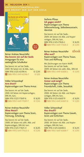 36 religion sek i
unterrichtsmaterialien:
das brennt mir auf der seele

                                            Stefanie Pﬁster
                                            Ich gegen mich!?
                                            Kopiervorlagen zum Thema
                                            Selbstverletzung, Selbstbewusstsein,
                                            Identität
                                            Das brennt mir auf der Seele.
                                            2009. 64 Seiten mit Abb. und Kopier-
                                            vorlagen, DIN A4, kart.
                                            ISBN 978-3-525-77626-1          € 16,95
                                 Basis-        ISBN 978-3-647-77626-2       € 13,95
                                 band

                                            Reiner Andreas Neuschäfer
Reiner Andreas Neuschäfer                   Alles aus!?
Das brennt mir auf der Seele                Kopiervorlagen zum Thema Trauer,
Anregungen für eine                         Trost und Hoffnung
seelsorgliche Schulkultur
                                            Mit Zeichnungen von Katrin Wolff.
Das brennt mir auf der Seele.               Das brennt mir auf der Seele.
2007. 96 Seiten mit 16 Abb., kart.          2009. 64 Seiten mit zahlr. Abb., DIN A4
ISBN 978-3-525-61596-6            € 12,95      ISBN 978-3-647-61600-1         € 13,95
   ISBN 978-3-647-61596-7          € 9,95
                                            Reiner Andreas Neuschäfer
Volker Schwarzkopf                          Immer und ewig!?
Arm dran!?                                  Kopiervorlagen zum Thema
Kopiervorlagen zum Thema Armut              Freundschaft, Liebe, Sexualität
Das brennt mir auf der Seele.               Das brennt mir auf der Seele.
2010. 64 Seiten mit Kopiervorlagen,         2008. 64 Seiten mit Abb. und Kopier-
DIN A4, kart.                               vorlagen, DIN A4, kart.
ISBN 978-3-525-77647-6           € 16,95    ISBN 978-3-525-61607-9          € 16,95
   ISBN 978-3-647-77647-7        € 13,95       ISBN 978-3-647-61607-0       € 13,95

Reiner Andreas Neuschäfer                   Volker Schwarzkopf
Ohne Netz!?                                 Hau drauf!?
Kopiervorlagen zum Thema Streit,            Kopiervorlagen zum Thema Gewalt,
Trennung, Scheidung                         Streit und Schlichten
Das brennt mir auf der Seele.               Das brennt mir auf der Seele.
2009. 64 Seiten mit zahlr. Abb. und         2008. 64 Seiten mit Abb. und Kopier-
Kopiervorlagen, DIN A4, kart.               vorlagen, DIN A4, kart.
ISBN 978-3-525-77625-4            € 16,95   ISBN 978-3-525-61608-6          € 16,95
   ISBN 978-3-647-77625-5         € 13,95      ISBN 978-3-647-61608-7       € 13,95
 