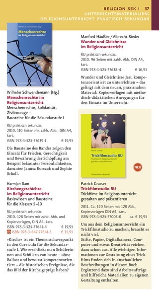 religion sek i 37
                                    unterrichtsmaterialien:
                     religionsunterricht praktisch sekundar

                                             Manfred Häußler / Albrecht Rieder
                                             Wunder und Gleichnisse
                                             im Religionsunterricht
                                             RU praktisch sekundar.
                                             2010. 96 Seiten mit zahlr. Abb. DIN A4,
                                             kart.
                                             ISBN 978-3-525-77638-4            € 16,95
                                             Wunder und Gleichnisse Jesu kompe-
                                             tenzorientiert zu unterrichten – das
                                             gelingt mit dem neuen, praxisnahen
Wilhelm Schwendemann (Hg.)                   Material: Kopiervorlagen mit metho-
Menschenrechte im                            disch-didaktischen Anregungen für
Religionsunterricht                          den Einsatz im Unterricht.
Menschenrechte, Solidarität,
Zivilcourage –
Bausteine für die Sekundarstufe I
RU praktisch sekundar.
2010. 110 Seiten mit zahlr. Abb., DIN A4,
kart.
ISBN 978-3-525-77639-1             € 19,95
Die Bausteine des Bandes zeigen den
Einsatz für Frieden, Gerechtigkeit
und Bewahrung der Schöpfung am
Beispiel bekannter Persönlichkeiten,
darunter Janusz Korczak und Sophie                                            NEU
Scholl.

Harmjan Dam                                  Patrick Grasser
Kirchengeschichte                            Trickﬁlmstudio RU
im Religionsunterricht                       Trickﬁlme im Religionsunterricht
Basiswissen und Bausteine                    gestalten und präsentieren
für die Klassen 5–10
                                             2011. Ca. 120 Seiten mit 120 Abb.,
RU praktisch sekundar.                       Kopiervorlagen DIN A4, kart.
2010. 128 Seiten mit zahlr. Abb. und         ISBN 978-3-525-77003-0        ca. € 19,95
Kopiervorlagen, DIN A4, kart.
                                             Um aus dem Religionsunterricht ein
ISBN 978-3-525-77641-4            € 19,95
                                             Trickﬁlmstudio zu machen, braucht es
   ISBN 978-3-647-77641-5         € 15,95
                                             nicht viel.
»Kirche« ist ein Themenschwerpunkt           Stifte, Papier, Digitalkamera, Com-
in den Curricula für die Sekundar-           puter und etwas Kreativität reichen
stufe I. Wie erschließt man Schülerin-       dazu schon aus. Alle wichtigen Infor-
nen und Schülern von heute – ohne            mationen zur Gestaltung eines Trick-
Ballast und bewusst kompetenzorien-          ﬁlms ﬁnden sich in anschaulichen
tiert – die historischen Ereignisse, die     Beschreibungen in diesem Buch.
das Bild der Kirche geprägt haben?           Ergänzend dazu sind Arbeitsaufträge
                                             und hilfreiche Materialien zu eigenen
                                             Gestaltung enthalten.
 