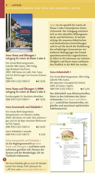 2 latein
    unterrichtswerk für früh beginnendes latein



                                                   Intra ist ein speziell für Latein ab
                                                   Klasse 5 oder 6 konzipiertes Unter-
                                                   richtswerk. Der Lehrgang orientiert
                                                   sich an den aktuellen Bildungsstan-
                                                   dards und Richtlinien. Er berück-
                                                   sichtigt die neuesten didaktischen
                                                   und methodischen Entwicklungen
                                                   und ist auf die durch die Einführung
                                                   des achtjährigen Gymnasiums ver-
                                                   änderten Bedingungen des Fremd-
    Intra Texte und Übungen I                      sprachenunterrichts zugeschnitten.
    Lehrgang für Latein ab Klasse 5 oder 6         Er führt in 50 Lektionen zur Lektüre-
                                                   fähigkeit und bietet einen umfassen-
    Von Ursula Blank-Sangmeister,
                                                   den Einblick in die Welt der Antike.
    Gabriele Hille-Coates, Silke Hubig,
    Inge Mosebach-Kaufmann.
    2007. 240 Seiten mit zahlr. farb. Fotos        Intra Arbeitsheft I
    und mit Zeichnungen von Susanne Schewe,
                                                   Von Ursula Blank-Sangmeister, Silke Hubig,
    Paperb.
                                                   Gabriele Hille-Coates.
    ISBN 978-3-525-71810-0              € 18,95
                                                   Mit separatem Lösungsteil (16 Seiten).
                                                   2010. 64 Seiten, Paperb.
    Intra Texte und Übungen I / NRW                ISBN 978-3-525-71813-1             € 11,95
    Lehrgang für Latein ab Klasse 5 oder 6
                                                   Das Arbeitsheft zum Hineinschreiben
    Sonderausgabe für Nordrhein-Westfalen          bietet zu den Lektionen des Unter-
    ISBN 978-3-525-71824-7         € 18,95         richtswerks Intra Texte und Übun-
                                                   gen I zusätzliches fantasievolles, ori-
                                                   ginelles und manchmal spielerisches
    Intra Grammatik und Vokabeln I
                                                   Arbeitsmaterial.
    Von Ursula Blank-Sangmeister.
    Kompositionen von Clemens Liedtke.
    2009. 192 Seiten mit zahlr. farb. Zeichnun-
    gen und mit als Raps vertonten Merkversen
    auf CD, Paperb.
    ISBN 978-3-525-71812-4             € 16,95
    Intra Vokabeln I einzeln
    ISBN 978-3-525-71817-9             € 6,95

    Intra Grammatik und Vokabeln I
    ist die Begleitgrammatik zu Intra
    Texte und Übungen I und bietet nach
    Lektionen geordnet alle Themen der
    Syntax und der Morphologie, die im
    Textband vorkommen.
!
    Die Intra-Vokabeln gibt es auch als Vokabel-
    trainer fürs Handy: Fünf Lektionen für
    –,99 Cent unter www.studymobile.de / v-r
 