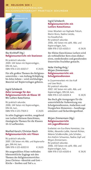 38 religion sek i
unterrichtsmaterialien:
religionsunterricht praktisch sekundar

                                             Ingrid Schoberth
                                             Religionsunterricht mit
                                             Luthers Katechismus
                                             Unter Mitarbeit von Raphaela Trötsch,
                                             Martin Brons, Nadine Lietzke,
                                             Ina Kowaltschuk.
                                             RU praktisch sekundar.
                                             2006. 142 Seiten mit zahlr. Abb. und
                                             Kopiervorlagen, kart.
                                             ISBN 978-3-525-61021-3            € 24,95
Ilka Kirchhoff (Hg.)                         Der Kleine Katechismus Luthers wird
Religionsunterricht mit Stationen            als verbindlicher Kern eines diskur-
                                             siven, entdeckenden und gestaltenden
RU praktisch sekundar.
                                             Unterrichts fruchtbar gemacht.
2009. 144 Seiten mit Kopiervorlagen,
DIN A4, kart.
                                             Heike Vierling-Ihrig /
ISBN 978-3-525-61023-7           € 24,95
                                             Mirjam Zimmermann
Für alle großen Themen des Religions-        Religionsunterricht mit
unterrichts – von Anfang/Schöpfung           Schulgottesdiensten
bis Zehn Gebote – wird reichhaltiges
                                             In Zusammenarbeit mit Ute Krall
Material auf Kopiervorlagen geboten.
                                             und Uwe Reich.
                                             RU praktisch sekundar.
Ingrid Schoberth                             2007. 142 Seiten mit zahlr. Abb. und
Zehn Lernwege für den                        Kopiervorlagen, DIN A4, kart.
Religionsunterricht ab Klasse 10             ISBN 978-3-525-61024-4            € 24,95
Mit Luthers Katechismus
                                             Das Buch gibt Anregungen für die
RU praktisch sekundar.                       unterrichtliche Vorbereitung von
2008. 144 Seiten mit Kopiervorlagen,         Schulgottesdiensten, Andachten und
DIN A4, kart.                                liturgischen Elementen – handlungs-
ISBN 978-3-525-77619-3           € 24,95     orientiert und fächerübergreifend.
In zehn Zugängen werden, ausgehend
von Luthers Kleinem Katechimus,              Mirjam Zimmermann (Hg.)
theologische Themen für die Klassen          Religionsunterricht
10–12 aufbereitet.                           mit Jugendliteratur
                                             Erarbeitet von Eva-Diana Hameister, Lisa
Manfred Karsch / Christian Rasch             Köhler, Alexandra Laible, Hannah Richter,
Religionsunterricht mit Filmen               Melanie Schallenmüller, Julia Schieber,
                                             Ann-Kathrin Schwantes, Nadine Zapf und
RU praktisch sekundar.
                                             Mirjam Zimmermann.
2007. 138 Seiten mit Abb. und Kopiervorla-
                                             RU praktisch sekundar.
gen, DIN A4, kart.
                                             2006. 150 Seiten mit zahlr. Abb. und
ISBN 978-3-525-61022-0          € 24,95
                                             Kopiervorlagen, kart.
Die ausgewählten Filme verbinden             ISBN 978-3-525-61020-6              € 24,95
lebensweltliche Zugänge mit den
Themen des Religionsunterrichts:
Jesus Christus –Identität und Gott –
Kirche – Sterben und Tod u. a.
 