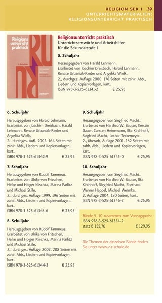 religion sek i 39
                                             unterrichtsmaterialien:
                                      religionsunterricht praktisch

                               Religionsunterricht praktisch
                               Unterrichtsentwürfe und Arbeitshilfen
                               für die Sekundarstufe I
                               5. Schuljahr
                               Herausgegeben von Harald Lehmann.
                               Erarbeitet von Joachim Dreisbach, Harald Lehmann,
                               Renate Urbaniak-Rieder und Angelika Wielk.
                               2., durchges. Auﬂage 2000. 176 Seiten mit zahlr. Abb.,
                               Liedern und Kopiervorlagen, kart.
                               ISBN 978-3-525-61341-2            € 25,95



6. Schuljahr                                  9. Schuljahr
Herausgegeben von Harald Lehmann.             Herausgegeben von Siegfried Macht.
Erarbeitet von Joachim Dreisbach, Harald      Erarbeitet von Hartlieb W. Bautor, Kerstin
Lehmann, Renate Urbaniak-Rieder und           Dauer, Carsten Heinemann, Ilka Kirchhoff,
Angelika Wielk.                               Siegfried Macht, Lothar Teckemeyer.
2., durchges. Auﬂ. 2002. 164 Seiten mit       2., überarb. Auﬂage 2001. 162 Seiten mit
zahlr. Abb., Liedern und Kopiervorlagen,      zahlr. Abb., Liedern und Kopiervorlagen,
kart.                                         kart.
ISBN 978-3-525-61342-9             € 25,95    ISBN 978-3-525-61345-0             € 25,95

7. Schuljahr                                  10. Schuljahr
Herausgegeben von Rudolf Tammeus.             Herausgegeben von Siegfried Macht.
Erarbeitet von Ulrike von Fritschen,          Erarbeitet von Hartlieb W. Bautor, Ilka
Heike und Holger Klischka, Marina Parlitz     Kirchhoff, Siegfried Macht, Eberhard
und Michael Stille.                           Werner Happel, Michael Wermke.
2., durchges. Auﬂage 1999. 196 Seiten mit     2. Auﬂage 2004. 180 Seiten, kart.
zahlr. Abb., Liedern und Kopiervorlagen,      ISBN 978-3-525-61346-7            € 25,95
kart.
ISBN 978-3-525-61343-6             € 25,95
                                              Bände 5–10 zusammen zum Vorzugspreis:
8. Schuljahr                                  ISBN 978-3-525-61354-2
                                              statt € 155,70             € 129,95
Herausgegeben von Rudolf Tammeus.
Erarbeitet von Ulrike von Fritschen,
Heike und Holger Klischka, Marina Parlitz
                                              Die Themen der einzelnen Bände ﬁnden
und Michael Stille.
                                              Sie unter www.v-r-schule.de
2., durchges. Auﬂage 2002. 208 Seiten mit
zahlr. Abb., Liedern und Kopiervorlagen,
kart.
ISBN 978-3-525-61344-3             € 25,95
 