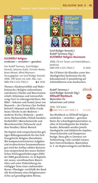 religion sek ii 41
                 neues unterrichtswerk: elfzwölf religion




                                              Gerd-Rüdiger Koretzki /
                                              Rudolf Tammeus (Hg.)
                                              ELFZWÖLF Religion Basistexte
ELFZWÖLF Religion
entdecken – verstehen – gestalten             2008. CD mit Texten und Arbeitsblättern,
                                              Jewelcase
Von Rudolf Tammeus, Gerd-Rüdiger
                                              ISBN 978-3-525-77622-3          € 19,95
Koretzki, Johannes Kubik, Christian Marker,
Beate Wenzel, Alfred Weymann.                 Die CD bietet die Klassiker unter den
Herausgegeben von Gerd-Rüdiger Koretzki.      theologischen Sachtexten für die
2008. 240 Seiten mit zahlr. Abb., kart.       Sekundarstufe II praxisfertig auf
ISBN 978-3-525-77613-1             € 19,95    Arbeitsblättern zum Ausdrucken.
Themen: Glaubensvielfalt und Wahr-
heitssuche / Religion wahrnehmen              Rudolf Tammeus /
und deuten / Glaube und Naturwissen-          Gerd-Rüdiger Koretzki (Hg.)
schaft / Atheismus und Gotteserfah-           ElfZwölf Werkbuch                   NEU
rung / Gott in Lebensgeschichten / Die        Materialien für
Bibel – bekannt und fremd / Jesus von         Lehrerinnen und Lehrer
Nazareth – der Christus / Zur Freiheit
                                              2010. 224 Seiten
befreit!? / Himmel und Hölle / Credo
                                                 ISBN 978-3-647-90012-4       € 15,95
heute / Kirche in der Moderne –
moderne Kirche / Diakonie – prakti-           Das Werkbuch zu ElfZwölf Religion
zierte Nächstenliebe / Ethish handeln:        entdecken – verstehen – gestalten
Sterbehilfe? / Menschenwürde und              bietet die Lehrerbegleitmaterialien zu
Menschenrechte / Sehnsucht nach               allen 16 Einzelkapiteln des Schüler-
dem Paradies / Rätsel Mensch                  bandes. Behandelt werden jeweils
                                              theologische und didaktische Aspekte,
Die Kapitel sind entsprechend den gül-
                                              Unterrichtsziele und Kompetenz-
tigen Bildungsstandards für das Fach
                                              bezüge. Dazu gibt es Literatur zur
Evangelische Religion überarbeitet.
                                              Vorbereitung, viele variabel einsetz-
Mit kompetenzorientierten Aufgaben
                                              bare Unterrichtsideen, Materialien
und strukturierten Zusammenfassun-
                                              (z. T. als Kopiervorlagen) und Medien.
gen wird der Aufbau soliden Basiswis-
sens entsprechend den neuen Einheit-
lichen Prüfungsanforderungen (EPA)
der KMK gewährleistet. In 16 Kapiteln
mit neuen, unverbrauchten Materi-
alien und unter Einbeziehung ein-
schlägiger Texte eines umfassenden
Kurses »Theologie« erschließt der Band
alle Kernthemen eines Religionsunter-
richts auf grundlegendem Niveau.
 