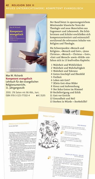 42 religion sek ii
neues unterrichtswerk: kompetent evangelisch


                                            Der Band bietet in spannungsreichem
                                            Miteinander klassische Texte der
                                            Theologie und neue Materialien aus
                                            Gegenwart und Lebenswelt. Die Schü-
                                            lerinnen und Schüler erschließen sich
                                            kompetenzorientiert und existenziell
                                            anrührend die relevanten Inhalte von
                                            Religion und Theologie.
                                            Die Schwerpunkte »Mensch und
                                            Religion«, »Mensch und Gott«, »Jesus
                                            Christus«, »Mensch – Christus – Gott«,
                                            »Gott und Mensch« sowie »Ethik« ent-
                                            falten sich in 13 kraftvollen Kapiteln:
                                             1 Wahrheit und Wirklichkeit
                                             2 Wahrheit und Wahrhaftigkeit
                                             3 Wahrheit und Toleranz
                                             4 Gottes Geschöpf und Ebenbild
Max W. Richardt
                                             5 Freiheit
Kompetent evangelisch
                                             6 Leben mit Gott?
Lehrbuch für den evangelischen
                                             7 (K)ein Gott ohne Bilder
Religionsunterricht.
                                             8 Kreuz und Auferstehung
11. Jahrgangsstufe
                                             9 Der Sohn Gottes im Himmel
2010. 176 Seiten mit 86 Abb., kart.         10 Rechtfertigung und Ethik
ISBN 978-3-525-77302-4            € 19,95   11 Gott vor Gericht
                                            12 Gesundheit und Heil
                                            13 Sterben in Würde – Sterbehilfe?
 