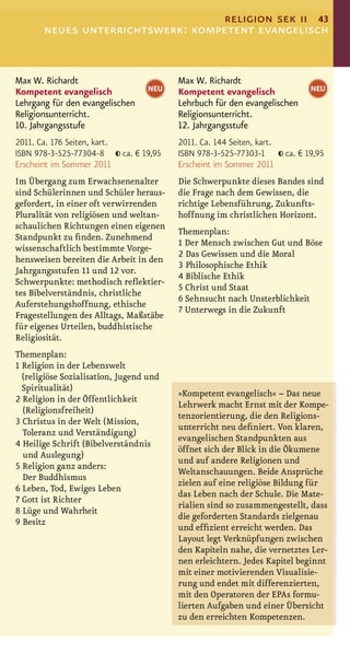 religion sek ii 43
        neues unterrichtswerk: kompetent evangelisch


Max W. Richardt                             Max W. Richardt
Kompetent evangelisch                NEU    Kompetent evangelisch                NEU
Lehrgang für den evangelischen              Lehrbuch für den evangelischen
Religionsunterricht.                        Religionsunterricht.
10. Jahrgangsstufe                          12. Jahrgangsstufe
2011. Ca. 176 Seiten, kart.                 2011. Ca. 144 Seiten, kart.
ISBN 978-3-525-77304-8        ca. € 19,95   ISBN 978-3-525-77303-1        ca. € 19,95
Erscheint im Sommer 2011                    Erscheint im Sommer 2011
Im Übergang zum Erwachsenenalter            Die Schwerpunkte dieses Bandes sind
sind Schülerinnen und Schüler heraus-       die Frage nach dem Gewissen, die
gefordert, in einer oft verwirrenden        richtige Lebensführung, Zukunfts-
Pluralität von religiösen und weltan-       hoffnung im christlichen Horizont.
schaulichen Richtungen einen eigenen
                                            Themenplan:
Standpunkt zu ﬁnden. Zunehmend
                                            1 Der Mensch zwischen Gut und Böse
wissenschaftlich bestimmte Vorge-
                                            2 Das Gewissen und die Moral
hensweisen bereiten die Arbeit in den
                                            3 Philosophische Ethik
Jahrgangsstufen 11 und 12 vor.
                                            4 Biblische Ethik
Schwerpunkte: methodisch reﬂektier-
                                            5 Christ und Staat
tes Bibelverständnis, christliche
                                            6 Sehnsucht nach Unsterblichkeit
Auferstehungshoffnung, ethische
                                            7 Unterwegs in die Zukunft
Fragestellungen des Alltags, Maßstäbe
für eigenes Urteilen, buddhistische
Religiosität.
Themenplan:
1 Religion in der Lebenswelt
  (religiöse Sozialisation, Jugend und
  Spiritualität)
                                            »Kompetent evangelisch« – Das neue
2 Religion in der Öffentlichkeit
                                            Lehrwerk macht Ernst mit der Kompe-
  (Religionsfreiheit)
                                            tenzorientierung, die den Religions-
3 Christus in der Welt (Mission,
                                            unterricht neu deﬁniert. Von klaren,
  Toleranz und Verständigung)
                                            evangelischen Standpunkten aus
4 Heilige Schrift (Bibelverständnis
                                            öffnet sich der Blick in die Ökumene
  und Auslegung)
                                            und auf andere Religionen und
5 Religion ganz anders:
                                            Weltanschauungen. Beide Ansprüche
  Der Buddhismus
                                            zielen auf eine religiöse Bildung für
6 Leben, Tod, Ewiges Leben
                                            das Leben nach der Schule. Die Mate-
7 Gott ist Richter
                                            rialien sind so zusammengestellt, dass
8 Lüge und Wahrheit
                                            die geforderten Standards zielgenau
9 Besitz
                                            und efﬁzient erreicht werden. Das
                                            Layout legt Verknüpfungen zwischen
                                            den Kapiteln nahe, die vernetztes Ler-
                                            nen erleichtern. Jedes Kapitel beginnt
                                            mit einer motivierenden Visualisie-
                                            rung und endet mit differenzierten,
                                            mit den Operatoren der EPAs formu-
                                            lierten Aufgaben und einer Übersicht
                                            zu den erreichten Kompetenzen.
 