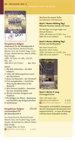 44 religion sek ii
unterrichtswerk: perspektiven religion


                                              Beachten Sie unsere Reihe
                                              Grundwissen Christentum
                                              Band 1: Markus Mühling (Hg.)
                                              Biblische Personen damals und heute
                                              Mit Beiträgen von Jürgen Kegler und
                                              Michael Nüchtern.
                                              2008. 248 Seiten mit 21 Abb., kart.
                                              ISBN 978-3-525-56968-9            € 24,95

                                              Band 2: Markus Mühling (Hg.)
Perspektiven Religion                         Kirchen und Konfessionen
Arbeitsbuch für die Sekundarstufe II
                                              Mit einem Vorwort von
Von Frauke Büchner, Bernhard Dressler,
                                              Bischof Dr. Ulrich Fischer.
Albrecht Geck, Karl Friedrich Haag, Carolin
                                              2009. 254 Seiten mit 16 Abb., kart.
Schaper, Michael Wermke, Albrecht Willert,
                                              ISBN 978-3-525-56850-7           € 24,95
Birgit Zweigle.
2000. 312 Seiten mit zahlr., teils farb.
Abb., kart.
ISBN 978-3-525-77558-5              € 24,95
Inhalt
1. Die Welt erforschen – die Welt
   erfahren
2. »Seht, die Wohnung Gottes unter
   den Menschen!«
3. Jesus von Nazareth – der Christus?!
4. Frei und gebunden – christliche
   Deutung des Menschen in der
   Moderne
5. Wie Christen handeln – Bausteine
   für eine christliche Ethik
                                              Band 3: Martin H. Jung
6. Kirche zwischen Zeitgeist und
                                              Kirchengeschichte
   Tradition
7. Die Religion im Plural – Spielräume        2010. 300 Seiten, kart.
   und Konﬂikte der Religionsfreiheit         ISBN 978-3-525-56851-4           € 27,95
8. Zeit(t)räume                                  ISBN 978-3-647-56851-5        € 22,95
                                              Konsequent verständlich, konsequent
Perspektiven Religion                         aktuell, konsequent ökumenisch, kon-
Lehrerhandbuch für                            sequent kritisch – so muss Kirchenge-
die Sekundarstufe II                          schichte heute behandelt werden.
Von Frauke Büchner, Bernhard Dressler,
Albrecht Geck, Karl Friedrich Haag, Carolin
Schaper, Michael Wermke, Albrecht Willert,
Birgit Zweigle.
2. Auﬂage 2010. 157 Seiten
   ISBN 978-3-647-61482-3          € 15,95
 