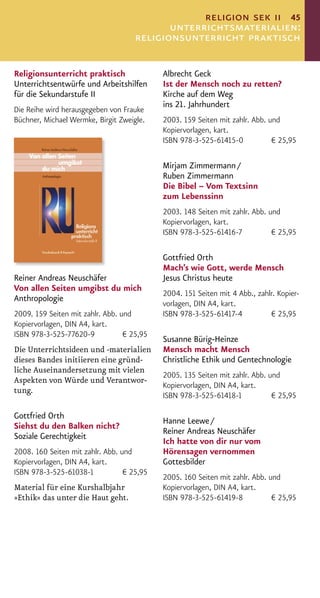 religion sek ii 45
                                            unterrichtsmaterialien:
                                     religionsunterricht praktisch

Religionsunterricht praktisch               Albrecht Geck
Unterrichtsentwürfe und Arbeitshilfen       Ist der Mensch noch zu retten?
für die Sekundarstufe II                    Kirche auf dem Weg
                                            ins 21. Jahrhundert
Die Reihe wird herausgegeben von Frauke
Büchner, Michael Wermke, Birgit Zweigle.    2003. 159 Seiten mit zahlr. Abb. und
                                            Kopiervorlagen, kart.
                                            ISBN 978-3-525-61415-0            € 25,95

                                            Mirjam Zimmermann /
                                            Ruben Zimmermann
                                            Die Bibel – Vom Textsinn
                                            zum Lebenssinn
                                            2003. 148 Seiten mit zahlr. Abb. und
                                            Kopiervorlagen, kart.
                                            ISBN 978-3-525-61416-7            € 25,95

                                            Gottfried Orth
                                            Mach’s wie Gott, werde Mensch
Reiner Andreas Neuschäfer                   Jesus Christus heute
Von allen Seiten umgibst du mich
                                            2004. 151 Seiten mit 4 Abb., zahlr. Kopier-
Anthropologie
                                            vorlagen, DIN A4, kart.
2009. 159 Seiten mit zahlr. Abb. und        ISBN 978-3-525-61417-4           € 25,95
Kopiervorlagen, DIN A4, kart.
ISBN 978-3-525-77620-9            € 25,95
                                            Susanne Bürig-Heinze
Die Unterrichtsideen und -materialien       Mensch macht Mensch
dieses Bandes initiieren eine gründ-        Christliche Ethik und Gentechnologie
liche Auseinandersetzung mit vielen
                                            2005. 135 Seiten mit zahlr. Abb. und
Aspekten von Würde und Verantwor-
                                            Kopiervorlagen, DIN A4, kart.
tung.
                                            ISBN 978-3-525-61418-1            € 25,95

Gottfried Orth
                                            Hanne Leewe /
Siehst du den Balken nicht?
                                            Reiner Andreas Neuschäfer
Soziale Gerechtigkeit
                                            Ich hatte von dir nur vom
2008. 160 Seiten mit zahlr. Abb. und        Hörensagen vernommen
Kopiervorlagen, DIN A4, kart.               Gottesbilder
ISBN 978-3-525-61038-1            € 25,95
                                            2005. 160 Seiten mit zahlr. Abb. und
Material für eine Kurshalbjahr              Kopiervorlagen, DIN A4, kart.
»Ethik« das unter die Haut geht.            ISBN 978-3-525-61419-8            € 25,95
 