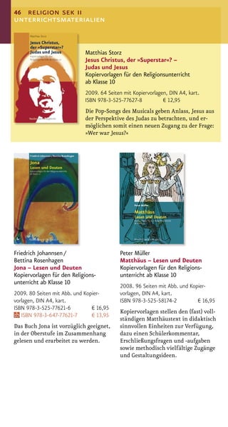 46 religion sek ii
unterrichtsmaterialien


                             Matthias Storz
                             Jesus Christus, der »Superstar«? –
                             Judas und Jesus
                             Kopiervorlagen für den Religionsunterricht
                             ab Klasse 10
                             2009. 64 Seiten mit Kopiervorlagen, DIN A4, kart.
                             ISBN 978-3-525-77627-8           € 12,95
                             Die Pop-Songs des Musicals geben Anlass, Jesus aus
                             der Perspektive des Judas zu betrachten, und er-
                             möglichen somit einen neuen Zugang zu der Frage:
                             »Wer war Jesus?«




Friedrich Johannsen /                      Peter Müller
Bettina Rosenhagen                         Matthäus – Lesen und Deuten
Jona – Lesen und Deuten                    Kopiervorlagen für den Religions-
Kopiervorlagen für den Religions-          unterricht ab Klasse 10
unterricht ab Klasse 10
                                           2008. 96 Seiten mit Abb. und Kopier-
2009. 80 Seiten mit Abb. und Kopier-       vorlagen, DIN A4, kart.
vorlagen, DIN A4, kart.                    ISBN 978-3-525-58174-2          € 16,95
ISBN 978-3-525-77621-6          € 16,95
                                           Kopiervorlagen stellen den (fast) voll-
   ISBN 978-3-647-77621-7       € 13,95
                                           ständigen Matthäustext in didaktisch
Das Buch Jona ist vorzüglich geeignet,     sinnvollen Einheiten zur Verfügung,
in der Oberstufe im Zusammenhang           dazu einen Schülerkommentar,
gelesen und erarbeitet zu werden.          Erschließungsfragen und -aufgaben
                                           sowie methodisch vielfältige Zugänge
                                           und Gestaltungsideen.
 