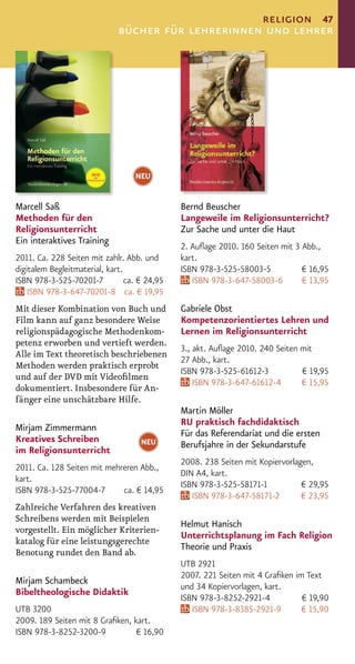religion 47
                              bücher für lehrerinnen und lehrer




                                   NEU


Marcell Saß                                    Bernd Beuscher
Methoden für den                               Langeweile im Religionsunterricht?
Religionsunterricht                            Zur Sache und unter die Haut
Ein interaktives Training
                                               2. Auﬂage 2010. 160 Seiten mit 3 Abb.,
2011. Ca. 228 Seiten mit zahlr. Abb. und       kart.
digitalem Begleitmaterial, kart.               ISBN 978-3-525-58003-5           € 16,95
ISBN 978-3-525-70201-7           ca. € 24,95      ISBN 978-3-647-58003-6        € 13,95
    ISBN 978-3-647-70201-8 ca. € 19,95
Mit dieser Kombination von Buch und            Gabriele Obst
Film kann auf ganz besondere Weise             Kompetenzorientiertes Lehren und
religionspädagogische Methodenkom-             Lernen im Religionsunterricht
petenz erworben und vertieft werden.
                                               3., akt. Auﬂage 2010. 240 Seiten mit
Alle im Text theoretisch beschriebenen
                                               27 Abb., kart.
Methoden werden praktisch erprobt
                                               ISBN 978-3-525-61612-3           € 19,95
und auf der DVD mit Videoﬁlmen
                                                   ISBN 978-3-647-61612-4       € 15,95
dokumentiert. Insbesondere für An-
fänger eine unschätzbare Hilfe.
                                               Martin Möller
                                               RU praktisch fachdidaktisch
Mirjam Zimmermann
                                               Für das Referendariat und die ersten
Kreatives Schreiben                  NEU       Berufsjahre in der Sekundarstufe
im Religionsunterricht
                                               2008. 238 Seiten mit Kopiervorlagen,
2011. Ca. 128 Seiten mit mehreren Abb.,
                                               DIN A4, kart.
kart.
                                               ISBN 978-3-525-58171-1           € 29,95
ISBN 978-3-525-77004-7       ca. € 14,95
                                                  ISBN 978-3-647-58171-2        € 23,95
Zahlreiche Verfahren des kreativen
Schreibens werden mit Beispielen
                                               Helmut Hanisch
vorgestellt. Ein möglicher Kriterien-
                                               Unterrichtsplanung im Fach Religion
katalog für eine leistungsgerechte
                                               Theorie und Praxis
Benotung rundet den Band ab.
                                               UTB 2921
                                               2007. 221 Seiten mit 4 Graﬁken im Text
Mirjam Schambeck
                                               und 34 Kopiervorlagen, kart.
Bibeltheologische Didaktik
                                               ISBN 978-3-8252-2921-4           € 19,90
UTB 3200                                          ISBN 978-3-8385-2921-9        € 15,90
2009. 189 Seiten mit 8 Graﬁken, kart.
ISBN 978-3-8252-3200-9           € 16,90
 