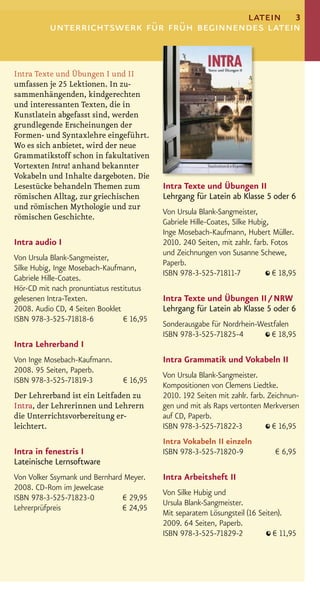 latein 3
          unterrichtswerk für früh beginnendes latein


Intra Texte und Übungen I und II
umfassen je 25 Lektionen. In zu-
sammenhängenden, kindgerechten
und interessanten Texten, die in
Kunstlatein abgefasst sind, werden
grundlegende Erscheinungen der
Formen- und Syntaxlehre eingeführt.
Wo es sich anbietet, wird der neue
Grammatikstoff schon in fakultativen
Vortexten Intra! anhand bekannter
Vokabeln und Inhalte dargeboten. Die
Lesestücke behandeln Themen zum            Intra Texte und Übungen II
römischen Alltag, zur griechischen         Lehrgang für Latein ab Klasse 5 oder 6
und römischen Mythologie und zur
                                           Von Ursula Blank-Sangmeister,
römischen Geschichte.
                                           Gabriele Hille-Coates, Silke Hubig,
                                           Inge Mosebach-Kaufmann, Hubert Müller.
Intra audio I                              2010. 240 Seiten, mit zahlr. farb. Fotos
                                           und Zeichnungen von Susanne Schewe,
Von Ursula Blank-Sangmeister,
                                           Paperb.
Silke Hubig, Inge Mosebach-Kaufmann,
                                           ISBN 978-3-525-71811-7              € 18,95
Gabriele Hille-Coates.
Hör-CD mit nach pronuntiatus restitutus
gelesenen Intra-Texten.                    Intra Texte und Übungen II / NRW
2008. Audio CD, 4 Seiten Booklet           Lehrgang für Latein ab Klasse 5 oder 6
ISBN 978-3-525-71818-6           € 16,95
                                           Sonderausgabe für Nordrhein-Westfalen
                                           ISBN 978-3-525-71825-4         € 18,95
Intra Lehrerband I
Von Inge Mosebach-Kaufmann.                Intra Grammatik und Vokabeln II
2008. 95 Seiten, Paperb.
                                           Von Ursula Blank-Sangmeister.
ISBN 978-3-525-71819-3          € 16,95
                                           Kompositionen von Clemens Liedtke.
Der Lehrerband ist ein Leitfaden zu        2010. 192 Seiten mit zahlr. farb. Zeichnun-
Intra, der Lehrerinnen und Lehrern         gen und mit als Raps vertonten Merkversen
die Unterrichtsvorbereitung er-            auf CD, Paperb.
leichtert.                                 ISBN 978-3-525-71822-3             € 16,95
                                           Intra Vokabeln II einzeln
Intra in fenestris I                       ISBN 978-3-525-71820-9              € 6,95
Lateinische Lernsoftware
Von Volker Ssymank und Bernhard Meyer.     Intra Arbeitsheft II
2008. CD-Rom im Jewelcase
                                           Von Silke Hubig und
ISBN 978-3-525-71823-0         € 29,95
                                           Ursula Blank-Sangmeister.
Lehrerprüfpreis                € 24,95
                                           Mit separatem Lösungsteil (16 Seiten).
                                           2009. 64 Seiten, Paperb.
                                           ISBN 978-3-525-71829-2             € 11,95
 