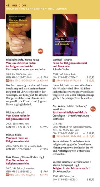 48 religion
bücher für lehrerinnen und lehrer




                               NEU


Friedhelm Kraft / Hanna Roose              Manfred Tiemann
Von Jesus Christus reden                   Filme für Religionsunterricht
im Religionsunterricht                     und Gemeinde
Christologie als Abenteuer entdecken       Schnelle Suche
2011. Ca. 176 Seiten, kart.                2009. 160 Seiten, kart.
ISBN 978-3-525-70204-8      ca. € 17,95    ISBN 978-3-525-77624-7           € 16,95
   ISBN 978-3-647-70204-9 ca. € 14,95         ISBN 978-3-647-77624-8        € 13,95
Das Buch ermutigt zu einer stärkeren       Unter Stichwörtern von »Abraham«
Beachtung und zur Auseinanderset-          bis »Wunder« sind über 100 Filme
zung mit der Christologie neben der        sachgerecht sortiert; jeder wird kurz
Jesuologie. Mit Bezug auf die aktuelle     vorgestellt und unter religionspädago-
Kompetenzdebatte werden Ansätze            gischen Gesichtspunkten beleuchtet.
vorgestellt, die Kindern und Jugend-
lichen zugänglich sind.
                                           Axel Wiemer / Anke Edelbrock /
                                           Ingrid Käss                      NEU
Michaela Albrecht                          Basiskartei Religionsdidaktik
Vom Kreuz reden im                         Grundlagen – Unterrichtsplanung –
Religionsunterricht                        Methoden
2008. 158 Seiten, kart.                    UTB 3455
ISBN 978-3-525-58176-6          € 19,95    Unter Mitarbeit von Judith Rosenkrantz.
                                           2011. Ca. 264 Seiten, kart.
                                           ISBN 978-3-8252-3455-3        ca. € 19,90
Michael Fricke
                                              ISBN 978-3-8385-3455-8 ca. € 15,90
Von Gott reden im
Religionsunterricht                        Konzentriertes Grundwissen über
                                           religionspädagogische Grundlagen,
2007. 220 Seiten mit 23 Abb., kart.
                                           Planung von sowie Methoden im RU
ISBN 978-3-525-61034-3           € 19,95
                                           und Anfertigung von Unterrichts-
                                           entwürfen.
Birte Platow / Florian Böcher (Hg.)
Vom Tod reden im
                                           Michael Wermke / Gottfried Adam /
Religionsunterricht
                                           Martin Rothgangel (Hg.)
2010. 144 Seiten, kartoniert               Religion in der Sekundarstufe II
ISBN 978-3-525-58020-2          € 17,95    Ein Kompendium
   ISBN 978-3-647-58020-3       € 14,95
                                           2006. 488 Seiten, kart.
                                           ISBN 978-3-525-61015-2           € 39,95
 