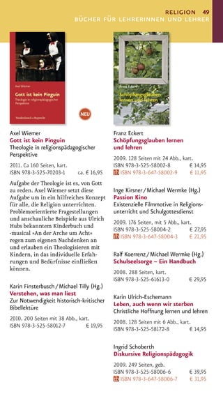 religion 49
                             bücher für lehrerinnen und lehrer




                              NEU


Axel Wiemer                                Franz Eckert
Gott ist kein Pinguin                      Schöpfungsglauben lernen
Theologie in religionspädagogischer        und lehren
Perspektive
                                           2009. 128 Seiten mit 24 Abb., kart.
2011. Ca 160 Seiten, kart.                 ISBN 978-3-525-58002-8           € 14,95
ISBN 978-3-525-70203-1       ca. € 16,95      ISBN 978-3-647-58002-9        € 11,95
Aufgabe der Theologie ist es, von Gott
zu reden. Axel Wiemer setzt diese          Inge Kirsner / Michael Wermke (Hg.)
Aufgabe um in ein hilfreiches Konzept      Passion Kino
für alle, die Religion unterrichten.       Existenzielle Filmmotive in Religions-
Problemorientierte Fragestellungen         unterricht und Schulgottesdienst
und anschauliche Beispiele aus Ulrich
                                           2009. 176 Seiten, mit 5 Abb., kart.
Hubs bekanntem Kinderbuch und
                                           ISBN 978-3-525-58004-2            € 27,95
-musical »An der Arche um Acht«
                                              ISBN 978-3-647-58004-3         € 21,95
regen zum eigenen Nachdenken an
und erlauben ein Theologisieren mit
Kindern, in das individuelle Erfah-        Ralf Koerrenz / Michael Wermke (Hg.)
rungen und Bedürfnisse einﬂießen           Schulseelsorge – Ein Handbuch
können.
                                           2008. 288 Seiten, kart.
                                           ISBN 978-3-525-61613-0           € 29,95
Karin Finsterbusch / Michael Tilly (Hg.)
Verstehen, was man liest
                                           Karin Ulrich-Eschemann
Zur Notwendigkeit historisch-kritischer
                                           Leben, auch wenn wir sterben
Bibellektüre
                                           Christliche Hoffnung lernen und lehren
2010. 200 Seiten mit 38 Abb., kart.
                                           2008. 128 Seiten mit 6 Abb., kart.
ISBN 978-3-525-58012-7           € 19,95
                                           ISBN 978-3-525-58172-8           € 14,95

                                           Ingrid Schoberth
                                           Diskursive Religionspädagogik
                                           2009. 249 Seiten, geb.
                                           ISBN 978-3-525-58006-6           € 39,95
                                              ISBN 978-3-647-58006-7        € 31,95
 