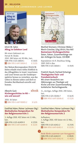 50 religion
bücher für lehrerinnen und lehrer




Ulrich W. Sahm                                 Manfred Sitzmann / Christian Weber /
Alltag im Gelobten Land                        Martin Greschat / Jörg Ulrich / Uta Heil
                                               Basiswissen Kirchengeschichte
Mit einem Geleitwort von
                                               Daten, Fakten, Zusammenhänge von
Henryk M. Broder.
                                               den Anfängen bis heute. CD-ROM
2010. 240 Seiten mit 90 Abb., kart.
ISBN 978-3-525-58014-1           € 19,95       Koproduktion mit R. Brockhaus Verlag.
   ISBN 978-3-647-58014-2        € 15,95       2007. DVD in Box
                                               ISBN 978-3-525-36010-1           € 19,95
Der Nahost-Korrespondent Ulrich W.
Sahm erlaubt einen tiefen Einblick in
das Alltagsleben in Israel. Leserinnen         Friedrich Hauck / Gerhard Schwinge
und Leser lernen aus der Insiderper-           Theologisches Fach- und
spektive heraus zu verstehen, was das          Fremdwörterbuch
Leben in diesem nahen und doch so              Mit einem Verzeichnis von
fremden Nachbarland antreibt und               Abkürzungen aus Theologie und
hemmt.                                         Kirche und einer Zusammenstellung
                                               lexikalischer Nachschlagewerke
Albrecht Geck                                  11., durchges. Auﬂage 2010. 240 Seiten,
Kirchengeschichte im RU –                      kart.
wie und warum?                                 ISBN 978-3-525-50146-7           € 16,95
                                                  ISBN 978-3-647-50146-8        € 13,95
2010. 56 Seiten
   ISBN 978-3-647-90003-2        € 6,95

Gottfried Adam / Rainer Lachmann (Hg.)         Gottfried Adam / Rainer Lachmann (Hg.)
Methodisches Kompendium für                    Methodisches Kompendium für
den Religionsunterricht 1                      den Religionsunterricht 2
5. Auﬂage 2010. 452 Seiten mit 11 Abb.,        Aufbaukurs.
kart.                                          3. Auﬂage 2010. 430 Seiten mit 12 Abb.,
ISBN 978-3-525-61409-9           € 27,95       kart.
   ISBN 978-3-647-61409-0       € 22,95        ISBN 978-3-525-61411-2           € 27,95
                                                  ISBN 978-3-647-61411-3       € 22,95
                                           !
                                               Beide Bände zusammen zum Vorzugspreis:
                                               ISBN 978-3-525-61412-9       € 49,95
                                                  ISBN 978-3-647-61412-0    € 39,95
 