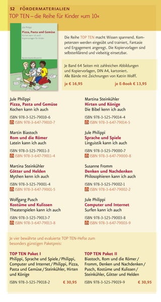 52  fördermaterialien
TOP TEN – die Reihe für Kinder »um 10«

                               Die Reihe TOP TEN macht Wissen spannend. Kom-
                               petenzen werden eingeübt und trainiert, Fantasie
                               und Engagement angeregt. Die Kopiervorlagen sind
                               selbsterklärend und vielseitig einsetzbar.

                               Je Band 64 Seiten mit zahlreichen Abbildungen
                               und Kopiervorlagen, DIN A4, kartoniert.
                               Alle Bände mit Zeichnungen von Katrin Wolff.
                               je € 16,95                    je E-Book € 13,95


Jule Philippi                               Martina Steinkühler
Pizza, Pasta und Gemüse                     Hirten und Könige
Kochen kann ich auch                        Die Bibel kenn ich auch
ISBN 978-3-525-79010-6                      ISBN 978-3-525-79014-4
   ISBN 978-3-647-79010-7                      ISBN 978-3-647-79014-5

Martin Biastoch                             Jule Philippi
Rom und die Römer                           Sprache und Spiele
Latein kann ich auch                        Linguistik kann ich auch
ISBN 978-3-525-79011-3                      ISBN 978-3-525-79000-7
   ISBN 978-3-647-79011-4                      ISBN 978-3-647-79000-8

Martina Steinkühler                         Susanne Fromm
Götter und Helden                           Denken und Nachdenken
Mythen kenn ich auch                        Philosophieren kann ich auch
ISBN 978-3-525-79001-4                      ISBN 978-3-525-79002-1
   ISBN 978-3-647-79001-5                      ISBN 978-3-647-79002-2

Wolfgang Pusch                              Jule Philippi
Kostüme und Kulissen                        Computer und Internet
Theaterspielen kann ich auch                Surfen kann ich auch
ISBN 978-3-525-79013-7                      ISBN 978-3-525-79003-8
   ISBN 978-3-647-79013-8                      ISBN 978-3-647-79003-9


Je vier bewährte und evaluierte TOP TEN-Hefte zum
besonders günstigen Paketpreis:

TOP TEN Paket I                             TOP TEN Paket II
Philippi, Sprache und Spiele / Philippi,    Biastoch, Rom und die Römer /
Computer und Internet / Philippi, Pizza,    Fromm, Denken und Nachdenken /
Pasta und Gemüse / Steinkühler, Hirten      Pusch, Kostüme und Kulissen /
und Könige                                  Steinkühler, Götter und Helden
ISBN 978-3-525-79018-2         € 30,95      ISBN 978-3-525-79019-9         € 30,95
 