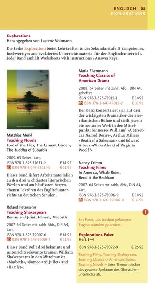englisch 55
                                                                 explorations


Explorations
Herausgegeben von Laurenz Volkmann
Die Reihe Explorations bietet Lehrkräften in der Sekundarstufe II kompetentes,
hochwertiges und evaluiertes Unterrichtsmaterial für den Englischunterricht.
Jeder Band enthält Worksheets with Instructions & Answer Keys.

                                             Maria Eisenmann
                                             Teaching Classics of
                                             American Drama
                                             2008. 64 Seiten mit zahlr. Abb., DIN A4,
                                             geheftet
                                             ISBN 978-3-525-79015-1            € 14,95
                                                ISBN 978-3-647-79015-2         € 11,95
                                             Der Band konzentriert sich auf drei
                                             der wichtigsten Dramatiker der ame-
                                             rikanischen Bühne und stellt jeweils
                                             ein zentrales Werk in den Mittel-
                                             punkt: Tennessee Williams’ »A Street-
Matthias Merkl                               car Named Desire«, Arthur Millers
Teaching Novels                              »Death of a Salesman« und Edward
Lord of the Flies, The Cement Garden,        Albees »Who’s Afraid of Virginia
The Buddha of Suburbia                       Woolf?«.
2009. 63 Seiten, kart.
ISBN 978-3-525-77633-9            € 14,95    Nancy Grimm
   ISBN 978-3-647-77633-0         € 11,95    Teaching Films
                                             In America, Whale Rider,
Dieser Band liefert Arbeitsmaterialien
                                             Bend it like Beckham
zu den drei wichtigsten literarischen
Werken und am häuﬁgsten bespro-              2007. 64 Seiten mit zahlr. Abb., DIN A4,
chenen Lektüren des Englischunter-           kart.
richts an deutschen Schulen.                 ISBN 978-3-525-79006-9            € 14,95
                                                ISBN 978-3-647-79006-0          € 11,95
Roland Petersohn
Teaching Shakespeare                                                                      !
Romeo and Juliet, Hamlet, Macbeth
                                             Ein Paket, das rundum gelungene
2007. 64 Seiten mit zahlr. Abb., DIN A4,     Englischstunden garantiert.
kart.
ISBN 978-3-525-79007-6            € 14,95    Explorations-Paket
   ISBN 978-3-647-79007-7          € 11,95   Heft 1–4
Dieser Band stellt drei bekannte und         ISBN 978-3-525-79022-9            € 25,95
unterrichtsrelevante Dramen William
                                             Teaching Films, Teaching Shakespeare,
Shakespeares in den Mittelpunkt:
                                             Teaching Classics of American Drama,
»Macbeth«, »Romeo and Juliet« und
                                             Teaching Novels – diese Themen decken
»Hamlet«.
                                             das gesamte Spektrum des Oberstufen-
                                             unterrichts ab.
 