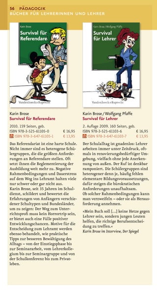 56 pädagogik
bücher für lehrerinnen und lehrer




Karin Brose                                Karin Brose / Wolfgang Pfaffe
Survival für Referendare                   Survival für Lehrer
2010. 159 Seiten, geb.                     2. Auﬂage 2009. 160 Seiten, geb.
ISBN 978-3-525-61105-0         € 16,95     ISBN 978-3-525-61103-6           € 16,95
   ISBN 978-3-647-61105-1      € 13,95        ISBN 978-3-647-61103-7        € 13,95
Das Referendariat ist eine harte Schule.   Der Schulalltag ist gnadenlos: Lehrer
Nicht immer sind es heterogene Schü-       arbeiten immer unter Zeitdruck, oft-
lergruppen, die die größten Anforde-       mals in renovierungsbedürftiger Um-
rungen an Referendare stellen. Oft         gebung, vielfach ohne jede Anerken-
setzt ihnen die Reglementierung der        nung von außen. Der Ruf ist denkbar
Ausbildung weit mehr zu. Negative          ramponiert. Die Schülergruppen sind
Rahmenbedingungen und Dauerstress          heterogener denn je, häuﬁg fehlen
auf dem Weg ins Lehramt halten viele       elementare Bildungsvoraussetzungen,
nur schwer oder gar nicht aus.             dafür steigen die bürokratischen
Karin Brose, seit 35 Jahren im Schul-      Anforderungen unaufhaltsam.
dienst, schildert und bewertet die         Ob solcher Rahmenbedingungen kann
Erfahrungen von Anfängern verschie-        man verzweifeln – oder sie als Heraus-
dener Schultypen und Bundesländer,         forderung annehmen.
um zu zeigen: Der Weg zum Unter-
                                           »Mein Buch soll […] keine Hetze gegen
richtsproﬁ muss kein Horrortrip sein,
                                           Lehrer sein, sondern jungen Leuten
er bietet auch eine Fülle positiver
                                           helfen, die richtige Berufsentschei-
Entwicklungschancen. Motive für die
                                           dung zu treffen.«
Entscheidung zum Lehramt werden
                                           Karin Brose im Interview, Der Spiegel
ebenso behandelt, wie praktische
Tipps zur besseren Bewältigung des
Alltags – von der Einstiegsphase bis
zur Seminararbeit, vom Lehrerkolle-
gium bis zur Seminargruppe und von
der Schulkonferenz bis zum Privat-
leben.
 