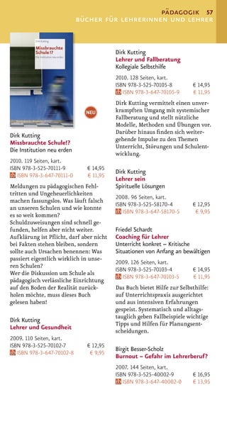 pädagogik 57
                            bücher für lehrerinnen und lehrer


                                         Dirk Kutting
                                         Lehrer und Fallberatung
                                         Kollegiale Selbsthilfe
                                         2010. 128 Seiten, kart.
                                         ISBN 978-3-525-70105-8         € 14,95
                                            ISBN 978-3-647-70105-9      € 11,95
                                         Dirk Kutting vermittelt einen unver-
                              NEU        krampften Umgang mit systemischer
                                         Fallberatung und stellt nützliche
                                         Modelle, Methoden und Übungen vor.
                                         Darüber hinaus ﬁnden sich weiter-
Dirk Kutting
                                         gehende Impulse zu den Themen
Missbrauchte Schule!?
                                         Unterricht, Störungen und Schulent-
Die Institution neu erden
                                         wicklung.
2010. 119 Seiten, kart.
ISBN 978-3-525-70111-9        € 14,95
                                         Dirk Kutting
   ISBN 978-3-647-70111-0     € 11,95
                                         Lehrer sein
Meldungen zu pädagogischen Fehl-         Spirituelle Lösungen
tritten und Ungeheuerlichkeiten
                                         2008. 96 Seiten, kart.
machen fassungslos. Was läuft falsch
                                         ISBN 978-3-525-58170-4         € 12,95
an unseren Schulen und wie konnte
                                            ISBN 978-3-647-58170-5       € 9,95
es so weit kommen?
Schuldzuweisungen sind schnell ge-
funden, helfen aber nicht weiter.        Friedel Schardt
Aufklärung ist Pﬂicht, darf aber nicht   Coaching für Lehrer
bei Fakten stehen bleiben, sondern       Unterricht konkret – Kritische
sollte auch Ursachen benennen: Was       Situationen von Anfang an bewältigen
passiert eigentlich wirklich in unse-
                                         2009. 126 Seiten, kart.
ren Schulen?
                                         ISBN 978-3-525-70103-4         € 14,95
Wer die Diskussion um Schule als
                                            ISBN 978-3-647-70103-5      € 11,95
pädagogisch verlässliche Einrichtung
auf den Boden der Realität zurück-       Das Buch bietet Hilfe zur Selbsthilfe:
holen möchte, muss dieses Buch           auf Unterrichtspraxis ausgerichtet
gelesen haben!                           und aus intensiven Erfahrungen
                                         gespeist. Systematisch und alltags-
                                         tauglich geben Fallbeispiele wichtige
Dirk Kutting
                                         Tipps und Hilfen für Planungsent-
Lehrer und Gesundheit
                                         scheidungen.
2009. 110 Seiten, kart.
ISBN 978-3-525-70102-7        € 12,95
                                         Birgit Besser-Scholz
   ISBN 978-3-647-70102-8      € 9,95
                                         Burnout – Gefahr im Lehrerberuf?
                                         2007. 144 Seiten, kart.
                                         ISBN 978-3-525-40002-9         € 16,95
                                            ISBN 978-3-647-40002-0      € 13,95
 