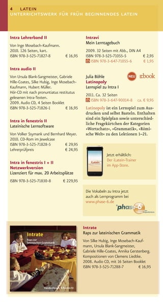 4 latein
unterrichtswerk für früh beginnendes latein


Intra Lehrerband II                           Intravi
                                              Mein Lerntagebuch
Von Inge Mosebach-Kaufmann.
2010. 126 Seiten, kart.                       2009. 32 Seiten mit Abb., DIN A4
ISBN 978-3-525-71827-8            € 16,95     ISBN 978-3-525-71055-5           € 2,95
                                                 ISBN 978-3-647-71055-6        € 1,95
Intra audio II
Von Ursula Blank-Sangmeister, Gabriele        Julia Böhle                NEU
Hille-Coates, Silke Hubig, Inge Mosebach-     Latinopoly
Kaufmann, Hubert Müller.                      Lernspiel zu Intra I
Hör-CD mit nach pronuntiatus restitutus
                                              2011. Ca. 32 Seiten
gelesenen Intra-Texten.
                                                 ISBN 978-3-647-90014-8          ca. € 9,95
2009. Audio CD, 4 Seiten Booklet
ISBN 978-3-525-71826-1             € 16,95    Latinopoly ist ein Lernspiel zum Aus-
                                              drucken und selbst Basteln. Enthalten
                                              sind ein Spielplan sowie unterschied-
Intra in fenestris II
                                              liche Fragekärtchen der Kategorien
Lateinische Lernsoftware
                                              »Wortschatz«, »Grammatik«, »Römi-
Von Volker Ssymank und Bernhard Meyer.        sche Welt« zu den Lektionen 1–21.
2010. CD-Rom im Jewelcase
ISBN 978-3-525-71828-5         € 29,95
Lehrerprüfpreis                € 24,95
                                                           Jetzt erhältlich:
                                                           Der iLatein-Trainer
Intra in fenestris I + II
                                                           im App-Store.
Netzwerkversion
Lizenziert für max. 20 Arbeitsplätze
ISBN 978-3-525-71830-8          € 229,95

                                              Die Vokabeln zu Intra jetzt
                                              auch als Lernprogramm bei
                                              www.phase-6.de




                                             Intrate
                                             Raps zur lateinischen Grammatik
                                             Von Silke Hubig, Inge Mosebach-Kauf-
                                             mann, Ursula Blank-Sangmeister,
                                             Gabriele Hille-Coates, Annika Gerstenberg.
                                             Kompositionen von Clemens Liedtke.
                                             2008. Audio CD, mit 16 Seiten Booklet
                                             ISBN 978-3-525-71288-7             € 16,95
 