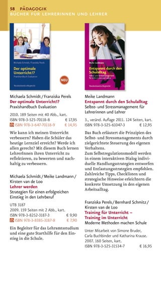 58 pädagogik
bücher für lehrerinnen und lehrer




                               NEU


Michaela Schmidt / Franziska Perels         Meike Landmann
Der optimale Unterricht!?                   Entspannt durch den Schulalltag
Praxishandbuch Evaluation                   Selbst- und Stressmanagement für
                                            Lehrerinnen und Lehrer
2010. 189 Seiten mit 40 Abb., kart.
ISBN 978-3-525-70118-8            € 17,95   3., veränd. Auﬂage 2011. 124 Seiten, kart.
   ISBN 978-3-647-70118-9        € 14,95    ISBN 978-3-525-61047-3           € 12,95
Wie kann ich meinen Unterricht              Das Buch erläutert die Prinzipien des
verbessern? Haben die Schüler das           Selbst- und Stressmanagements durch
heutige Lernziel erreicht? Werde ich        zielgerichtete Steuerung des eigenen
allen gerecht? Mit diesem Buch lernen       Verhaltens.
LehrerInnen ihren Unterricht zu             Zum Selbstregulationsmodell werden
reﬂektieren, zu bewerten und nach-          in einem interaktiven Dialog indivi-
haltig zu verbessern.                       duelle Handlungsstrategien entworfen
                                            und Entlastungsstrategien empfohlen.
                                            Zahlreiche Tipps, Checklisten und
Michaela Schmidt / Meike Landmann /
                                            strategische Hinweise erleichtern die
Kirsten van de Loo
                                            konkrete Umsetzung in den eigenen
Lehrer werden
                                            Arbeitsalltag.
Strategien für einen erfolgreichen
Einstieg in den Lehrberuf
                                            Franziska Perels / Bernhard Schmitz /
UTB 3187
                                            Kirsten van de Loo
2009. 159 Seiten mit 2 Abb., kart.
                                            Training für Unterricht –
ISBN 978-3-8252-3187-3             € 9,90
                                            Training im Unterricht
   ISBN 978-3-8385-3187-8          € 7,90
                                            Moderne Methoden machen Schule
Ein Begleiter für das Lehramtsstudium
                                            Unter Mitarbeit von Simone Bruder,
und eine gute Starthilfe für den Ein-
                                            Carla Buchbinder und Katharina Krause.
stieg in die Schule.
                                            2007. 160 Seiten, kart.
                                            ISBN 978-3-525-31534-7           € 16,95
 