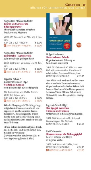 pädagogik 59
                            bücher für lehrerinnen und lehrer


Angela Ittel / Diana Raufelder
Lehrer und Schüler als
Bildungspartner
Theoretische Ansätze zwischen
Tradition und Moderne
2008. 159 Seiten mit 23 Abb. und 8 Tab.,
kart.
ISBN 978-3-525-40200-9          € 19,95
   ISBN 978-3-647-40200-0       € 15,95                                      NEU


Angela Ittel / Diana Raufelder
                                            Holger Lindemann
Lehrerrolle – Schülerrolle
                                            Unternehmen Schule
Wie Interaktion gelingen kann
                                            Organisation und Führung in
2008. 200 Seiten mit 6 Abb. und 30 Tab.,    Schule und Unterricht
kart.
                                            2010. 383 Seiten mit 45 Abb. und einer
ISBN 978-3-525-61045-9          € 16,95
                                            DVD » Unternimm deine Schule!« – mit
   ISBN 978-3-647-61045-0       € 13,95
                                            Arbeitshilfen, Texten und Filmen, kart.
                                            ISBN 978-3-525-70110-2             € 39,95
Ingvelde Scholz /
                                            Den Blick auch mal nach außen wen-
Günter Offermann (Hg.)
                                            den – und von Unternehmen und
Vielfalt als Chance
                                            Organisationen der freien Wirtschaft
Vom Schulmodell zur Modellschule
                                            lernen. Das kann Schulleitungen und
Mit Illustrationen von Wiebke Emrich.       Lehrern Türen öffnen, Schule und
2010. 384 Seiten, kart.                     Unterricht neue Perspektiven ermög-
ISBN 978-3-525-70106-5            € 29,95   lichen.
   ISBN 978-3-647-70106-6         € 23,95
Wie der Umgang mit Vielfalt gelingt,        Ingvelde Scholz (Hg.)
zeigt das Autorenteam anhand von            Der Spagat zwischen
erprobten und bewährten Praxis-             Fördern und Fordern
beispielen. Die erfolgreiche Unter-         Unterrichten in heterogenen Klassen
richts- und Schulentwicklung kann
                                            2007. 206 Seiten mit zahlr. Abb. und
auch andernorts Mut machen und als
                                            Kopiervorlagen, DIN A4, kart.
Modell dienen.
                                            ISBN 978-3-525-31539-2            € 24,95
»Diese Schule ist stolz auf jedes Kind,
das sie behält, und nicht darauf aus,
                                            Emil Schmalohr
Kinder zu verlieren.«
                                            Klassenzimmer als Bildungsgipfel
(Jury des Deutschen Schulpreises 2007 in
                                            Lehrer, Schüler und Eltern
ihrer Begründung für den 2. Platz)
                                            in eigener Sache
                                            2009. 144 Seiten mit 5 Abb., kart.
                                            ISBN 978-3-525-70109-6           € 16,95
                                               ISBN 978-3-647-70109-7        € 13,95
 