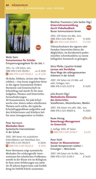 60 pädagogik
bücher für lehrerinnen und lehrer


                                            Matthias Trautmann / Julia Sacher (Hg.)
                                            Unterrichtsentwicklung
                                            durch Videofeedback                NEU
                                            Besser kommunizieren lernen
                                            2010. 220 Seiten mit Abb., kart.
                                            ISBN 978-3-525-70107-2           € 19,95
                                               ISBN 978-3-647-70107-3        € 15,95
                               NEU          Videoaufnahmen des eigenen oder
                                            fremden Unterrichts bieten die
                                            Möglichkeit, im Kernbereich profes-
                                            sionellen Lehrerhandelns zu einem
Meike Stein
                                            kollegialen Austausch zu gelangen.
Fantasiereisen für Schüler
Entspannungsangebote für die Sek. I
                                            Silvia Pfeifer / Joachim Kriebel
2011. Ca. 128 Seiten, kart.
                                            Lernen mit Portfolios
ISBN 978-3-525-70120-1      ca. € 14,95
                                            Neue Wege des selbstgesteuerten
   ISBN 978-3-647-70120-2 ca. € 11,95
                                            Arbeitens in der Schule
Ob Ruhe, Erlebnis, Action oder Natur-
                                            2007. 145 Seiten mit 23 Abb. und
erlebnis – eine kurze angeleitete Reise
                                            zahlr. Vorlagen, kart.
in die eigene Fantasiewelt fördert
                                            ISBN 978-3-525-31537-8           € 14,95
Harmonie und Gemeinschaft im
Schulalltag und macht ﬁt für neue
Aufgaben, Themen und Unterrichts-           Julia Drumm (Hg.)
herausforderungen.                          Methodische Elemente
40 Fantasiereisen, für jede Schul-          des Unterrichts
woche eine, bieten neben schulfernen        Sozialformen, Aktionsformen, Medien
Themen auch solche, die typische
                                            2007. 256 Seiten mit zahlr. Abb., kart.
Schulalltagsprobleme aufgreifen und
                                            ISBN 978-3-525-40003-6             € 19,95
den Schülerinnen und Schülern hel-
fen neue Lösungsansätze zu ﬁnden.
                                            Beate Herzog
                                            Bewerbungs-Management
Peter Herrmann
                                            im Unterricht
Blockaden lösen
Systemische Interventionen                  2. Auﬂage 2010. 47 Seiten
in der Schule                                  ISBN 978-3-647-31528-7          € 6,95
2010. 269 Seiten mit zusätzlichen
Arbeitsblättern zum Download, kart.         Peter Veith
ISBN 978-3-525-70124-9            € 24,95   Humor im Klassenzimmer
   ISBN 978-3-647-70124-0         € 19,95   Soziale Kompetenzen stärken –
                                            Ermutigen – Motivieren
Peter Herrmann zeigt systemische
Methoden für wirkungsvolle Inter-           2007. 144 Seiten mit 16 Abb., kart.
ventionen bei schulischen Problemen,        ISBN 978-3-525-31541-5            € 14,95
sowohl in der Klasse wie im Kollegium.
Er fasst seine Erfahrungen aus mehr
als 20 Jahren Supervision und Fortbil-
dung im Umfeld Schule zusammen.
 