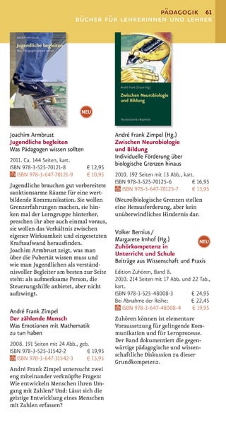 pädagogik 61
                              bücher für lehrerinnen und lehrer




                               NEU


Joachim Armbrust                           André Frank Zimpel (Hg.)
Jugendliche begleiten                      Zwischen Neurobiologie
Was Pädagogen wissen sollten               und Bildung
                                           Individuelle Förderung über
2011. Ca. 144 Seiten, kart.
                                           biologische Grenzen hinaus
ISBN 978-3-525-70121-8          € 12,95
   ISBN 978-3-647-70121-9       € 10,95    2010. 192 Seiten mit 13 Abb., kart.
                                           ISBN 978-3-525-70125-6            € 16,95
Jugendliche brauchen gut vorbereitete
                                              ISBN 978-3-647-70125-7         € 13,95
sanktionsarme Räume für eine wert-
bildende Kommunikation. Sie wollen         (Neuro)biologische Grenzen stellen
Grenzerfahrungen machen, sie hin-          eine Herausforderung, aber kein
ken mal der Lerngruppe hinterher,          unüberwindliches Hindernis dar.
preschen ihr aber auch einmal voraus,
sie wollen das Verhältnis zwischen
                                           Volker Bernius /
eigener Wirksamkeit und eingesetzten
                                           Margarete Imhof (Hg.)            NEU
Kraftaufwand herausﬁnden.
                                           Zuhörkompetenz in
Joachim Armbrust zeigt, was man
                                           Unterricht und Schule
über die Pubertät wissen muss und
                                           Beiträge aus Wissenschaft und Praxis
wie man Jugendlichen als verständ-
nisvoller Begleiter am besten zur Seite    Edition Zuhören, Band 8.
steht: als aufmerksame Person, die         2010. 214 Seiten mit 17 Abb. und 22 Tab.,
Steuerungshilfe anbietet, aber nicht       kart.
aufzwingt.                                 ISBN 978-3-525-48008-3           € 24,95
                                           Bei Abnahme der Reihe:           € 22,45
                                              ISBN 978-3-647-48008-4        € 19,95
André Frank Zimpel
Der zählende Mensch                        Zuhören können ist elementare
Was Emotionen mit Mathematik               Voraussetzung für gelingende Kom-
zu tun haben                               munikation und für Lernprozesse.
                                           Der Band dokumentiert die gegen-
2008. 191 Seiten mit 24 Abb., geb.
                                           wärtige pädagogische und wissen-
ISBN 978-3-525-31542-2           € 19,95
                                           schaftliche Diskussion zu dieser
   ISBN 978-3-647-31542-3        € 15,95
                                           Grundkompetenz.
André Frank Zimpel untersucht zwei
eng miteinander verknüpfte Fragen:
Wie entwickeln Menschen ihren Um-
gang mit Zahlen? Und: Lässt sich die
geistige Entwicklung eines Menschen
mit Zahlen erfassen?
 