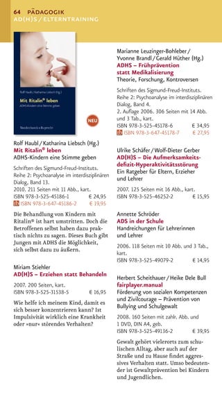 64 pädagogik
ad(h)s / elterntraining


                                               Marianne Leuzinger-Bohleber /
                                               Yvonne Brandl / Gerald Hüther (Hg.)
                                               ADHS – Frühprävention
                                               statt Medikalisierung
                                               Theorie, Forschung, Kontroversen
                                               Schriften des Sigmund-Freud-Instituts.
                                               Reihe 2: Psychoanalyse im interdisziplinären
                                               Dialog, Band 4.
                                               2. Auﬂage 2006. 306 Seiten mit 14 Abb.
                                  NEU          und 3 Tab., kart.
                                               ISBN 978-3-525-45178-6            € 34,95
                                                  ISBN 978-3-647-45178-7         € 27,95
Rolf Haubl / Katharina Liebsch (Hg.)
Mit Ritalin® leben                             Ulrike Schäfer / Wolf-Dieter Gerber
ADHS-Kindern eine Stimme geben                 AD(H)S – Die Aufmerksamkeits-
                                               deﬁzit-Hyperaktivitätsstörung
Schriften des Sigmund-Freud-Instituts.
                                               Ein Ratgeber für Eltern, Erzieher
Reihe 2: Psychoanalyse im interdisziplinären
                                               und Lehrer
Dialog, Band 13.
2010. 211 Seiten mit 11 Abb., kart.            2007. 125 Seiten mit 16 Abb., kart.
ISBN 978-3-525-45186-1            € 24,95      ISBN 978-3-525-46252-2            € 15,95
   ISBN 978-3-647-45186-2          € 19,95
Die Behandlung von Kindern mit                 Annette Schröder
Ritalin® ist hart umstritten. Doch die         ADS in der Schule
Betroffenen selbst haben dazu prak-            Handreichungen für Lehrerinnen
tisch nichts zu sagen. Dieses Buch gibt        und Lehrer
Jungen mit ADHS die Möglichkeit,
                                               2006. 118 Seiten mit 10 Abb. und 3 Tab.,
sich selbst dazu zu äußern.
                                               kart.
                                               ISBN 978-3-525-49079-2          € 14,95
Miriam Stiehler
AD(H)S – Erziehen statt Behandeln
                                               Herbert Scheithauer / Heike Dele Bull
2007. 200 Seiten, kart.                        fairplayer.manual
ISBN 978-3-525-31538-5            € 16,95      Förderung von sozialen Kompetenzen
                                               und Zivilcourage – Prävention von
Wie helfe ich meinem Kind, damit es
                                               Bullying und Schulgewalt
sich besser konzentrieren kann? Ist
Impulsivität wirklich eine Krankheit           2008. 160 Seiten mit zahlr. Abb. und
oder »nur« störendes Verhalten?                1 DVD, DIN A4, geb.
                                               ISBN 978-3-525-49136-2            € 39,95
                                               Gewalt gehört vielerorts zum schu-
                                               lischen Alltag, aber auch auf der
                                               Straße und zu Hause ﬁndet aggres-
                                               sives Verhalten statt. Umso bedeuten-
                                               der ist Gewaltprävention bei Kindern
                                               und Jugendlichen.
 