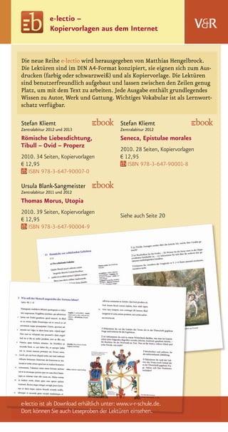 e · lectio –
               Kopiervorlagen aus dem Internet


Die neue Reihe e·lectio wird herausgegeben von Matthias Hengelbrock.
Die Lektüren sind im DIN A4-Format konzipiert, sie eignen sich zum Aus-
drucken (farbig oder schwarzweiß) und als Kopiervorlage. Die Lektüren
sind benutzerfreundlich aufgebaut und lassen zwischen den Zeilen genug
Platz, um mit dem Text zu arbeiten. Jede Ausgabe enthält grundlegendes
Wissen zu Autor, Werk und Gattung. Wichtiges Vokabular ist als Lernwort-
schatz verfügbar.

Stefan Kliemt                              Stefan Kliemt
Zentralabitur 2012 und 2013                Zentralabitur 2012
Römische Liebesdichtung,                   Seneca, Epistulae morales
Tibull – Ovid – Properz
                                           2010. 28 Seiten, Kopiervorlagen
2010. 34 Seiten, Kopiervorlagen            € 12,95
€ 12,95                                       ISBN 978-3-647-90001-8
   ISBN 978-3-647-90007-0

Ursula Blank-Sangmeister
Zentralabitur 2011 und 2012
Thomas Morus, Utopia
2010. 39 Seiten, Kopiervorlagen
                                           Siehe auch Seite 20
€ 12,95
   ISBN 978-3-647-90004-9




e·lectio ist als Download erhältlich unter: www.v-r-schule.de.
Dort können Sie auch Leseproben der Lektüren einsehen.
 