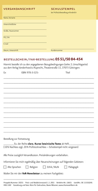 versandanschrift                                       schulstempel
                                                       bei Prüfstückbestellung erforderlich
________________________________________
Name, Vorname

________________________________________
Unterrichtsfächer

________________________________________
Straße, Hausnummer

________________________________________
PLZ, Ort

________________________________________
E-mail

________________________________________               ________________________________________
Datum, Unterschrift                                    Kundennummer



bestellschein / fax-bestellung 0551/50 84-454
Hiermit bestelle ich zu den angegebenen Bezugsbedingungen (siehe 2. Umschlagseite)
aus dem Verlag Vandenhoeck & Ruprecht, Theaterstraße 13, 37073 Göttingen:
Ex                   ISBN 978-3-525-                                       Titel
______________________________________________________________
______________________________________________________________
______________________________________________________________
______________________________________________________________
______________________________________________________________
______________________________________________________________
______________________________________________________________
______________________________________________________________
______________________________________________________________
______________________________________________________________
______________________________________________________________
______________________________________________________________

Bestellung zur Fortsetzung
_______ Ex. der Reihe clara. Kurze lateinische Texte ab Heft_________________
( 10 % Nachlass zzgl. 20 % Prüfstücknachlass – Schulstempel nicht vergessen)

Alle Preise zuzüglich Versandkosten. Preisänderungen vorbehalten.

Informieren Sie mich regelmäßig über Neuerscheinungen auf folgenden Gebieten:
     Alte Sprachen            Religion             Ethik / WuN                 Pädagogik

Mailen Sie mir den V&R-Newsletter zu meinem Fachgebiet:
______________________________________________________________
Prospekt-Nummer: 10215 Preis- und Redaktionsstand: 1. 1. 2011 Verkehrs-Nr.: 16651 UstIdNr.: DE 115310241
HRA 1182 Gestaltung und Satz: Büro für Gedrucktes, Beate Mössner; www.thomasahlborn.de
 