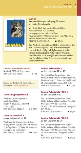latein 5
                                                unterrichtswerk für l2


                               Lumina
                               Texte und Übungen. Lehrgang für Latein
                               als zweite Fremdsprache
                               Von Ursula Blank-Sangmeister, Hubert Müller,
                               Helmut Schlüter, Kurt Steinicke.
                               Herausgegeben von Helmut Schlüter.
                               Neudruck 2009. 304 Seiten mit zahlr. farb. Abb., geb.,
                               dazu 48 Seiten Lernvokabeln, kart.
                               ISBN 978-3-525-71014-2           € 29,95
                               Das Werk ist einbändig und führt schnellstmöglich
                               zur Lektürefähigkeit. Das Grammatikpensum
                               beschränkt sich folgerichtig konsequent auf das
                               für den Lektürebeginn Notwendige. Originelle,
                               motivierende Texte ermöglichen einen an moder-
                               nen fachdidaktischen Ansprüchen orientierten
                               Lateinunterricht.


Lumina Lernvokabeln einzeln                   Lumina Arbeitsheft 2
Neudruck 2009. 48 Seiten, kart.               zu den Lektionen 21 bis 40
ISBN 978-3-525-71019-7          € 6,95
                                              Von Ursula Blank-Sangmeister, Hubert
                                              Müller, Helmut Schlüter und Kurt Steinicke.
                                              Neudruck 2010. 71 Seiten mit 15 Abb. und
Nutzen Sie den Lumina-Vokabeltrainer          16 Seiten separatem Lösungsteil, kart.
im Internet: www.mylatein.de                  ISBN 978-3-525-71022-7            € 12,95

                                              Lumina Arbeitsheft FRÜH 1
Lumina Begleitgrammatik                       zu den Lektionen 1–12
Von Ursula Blank-Sangmeister                  Von Ursula Blank-Sangmeister, Hubert
und Hubert Müller.                            Müller, Helmut Schlüter und Kurt Steinicke.
Neudruck 2008. 192 Seiten mit                 Neudruck 2009. 88 Seiten mit
11 Abb., geb.                                 16 Abb. u. 16 Seiten separatem Lösungsteil;
ISBN 978-3-525-71015-9        € 24,95         DIN A4, kart.
                                              ISBN 978-3-525-71046-3             € 9,95
Lumina Arbeitsheft 1
zu den Lektionen 1 bis 20                     Lumina Arbeitsheft FRÜH 2
                                              zu den Lektionen 13–26
Von Ursula Blank-Sangmeister, Hubert
Müller, Helmut Schlüter und Kurt Steinicke.   Von Ursula Blank-Sangmeister, Hubert
2. Auﬂage 2009. 72 Seiten mit separatem       Müller, Helmut Schlüter und Kurt Steinicke.
Lösungsteil (12 Seiten), kart.                Neudruck 2009. 49 Seiten mit 7 Abb. und
ISBN 978-3-525-71016-6            € 12,95     11 Seiten separatem Lösungsteil; DIN A4,
                                              kart.
                                              ISBN 978-3-525-71049-4             € 9,95
 