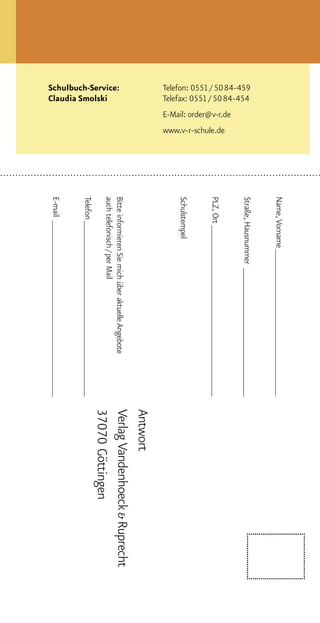 Name, Vorname _______________________________
                                                                      Straße, Hausnummer ___________________________
Telefon: 0551 / 5084-459
Telefax: 0551 / 5084-454
                           E-Mail: order@v-r.de
                                                  www.v-r-schule.de




                                                                      PLZ, Ort ____________________________________
                                                                      Schulstempel
                                                                                                                          Antwort
                                                                      Bitte informieren Sie mich über aktuelle Angebote   Verlag Vandenhoeck & Ruprecht
Schulbuch-Service:
                                                                      auch telefonisch / per Mail
Claudia Smolski                                                                                                           37070 Göttingen
                                                                      Telefon _____________________________________
                                                                      E-mail _____________________________________
 