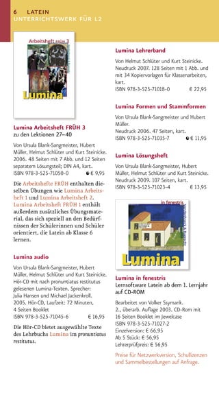 6 latein
unterrichtswerk für l2


                                              Lumina Lehrerband
                                              Von Helmut Schlüter und Kurt Steinicke.
                                              Neudruck 2007. 128 Seiten mit 1 Abb. und
                                              mit 34 Kopiervorlagen für Klassenarbeiten,
                                              kart.
                                              ISBN 978-3-525-71018-0            € 22,95

                                              Lumina Formen und Stammformen
                                              Von Ursula Blank-Sangmeister und Hubert
                                              Müller.
Lumina Arbeitsheft FRÜH 3
                                              Neudruck 2006. 47 Seiten, kart.
zu den Lektionen 27–40
                                              ISBN 978-3-525-71035-7           € 11,95
Von Ursula Blank-Sangmeister, Hubert
Müller, Helmut Schlüter und Kurt Steinicke.
                                              Lumina Lösungsheft
2006. 48 Seiten mit 7 Abb. und 12 Seiten
separatem Lösungsteil; DIN A4, kart.          Von Ursula Blank-Sangmeister, Hubert
ISBN 978-3-525-71050-0             € 9,95     Müller, Helmut Schlüter und Kurt Steinicke.
                                              Neudruck 2009. 107 Seiten, kart.
Die Arbeitshefte FRÜH enthalten die-
                                              ISBN 978-3-525-71023-4            € 13,95
selben Übungen wie Lumina Arbeits-
heft 1 und Lumina Arbeitsheft 2.
Lumina Arbeitsheft FRÜH 1 enthält
außerdem zusätzliches Übungsmate-
rial, das sich speziell an den Bedürf-
nissen der Schülerinnen und Schüler
orientiert, die Latein ab Klasse 6
lernen.

Lumina audio
Von Ursula Blank-Sangmeister, Hubert
Müller, Helmut Schlüter und Kurt Steinicke.
                                              Lumina in fenestris
Hör-CD mit nach pronuntiatus restitutus
                                              Lernsoftware Latein ab dem 1. Lernjahr
gelesenen Lumina-Texten. Sprecher:
                                              auf CD-ROM
Julia Hansen und Michael Jackenkroll.
2005. Hör-CD, Laufzeit: 72 Minuten,           Bearbeitet von Volker Ssymank.
4 Seiten Booklet                              2., überarb. Auﬂage 2003. CD-Rom mit
ISBN 978-3-525-71045-6            € 16,95     16 Seiten Booklet im Jewelcase
                                              ISBN 978-3-525-71027-2
Die Hör-CD bietet ausgewählte Texte
                                              Einzelversion: € 66,95
des Lehrbuchs Lumina im pronuntiatus
                                              Ab 5 Stück: € 56,95
restitutus.
                                              Lehrerprüfpreis: € 56,95
                                              Preise für Netzwerkversion, Schullizenzen
                                              und Sammelbestellungen auf Anfrage.
 
