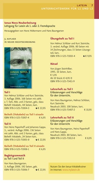 latein 7
                                     unterrichtswerk für l1 und l2


Ianua Nova Neubarbeitung
Lehrgang für Latein als 1. oder 2. Fremdsprache
Herausgegeben von Horst Holtermann und Hans Baumgarten

3. auflage                                   Übungsheft zu Teil I
in neuer rechtschreibung
                                             Von Helmut Schlüter und Kurt Steinicke.
                                             3. veränd. Auﬂage 2006. 80 Seiten mit
                                             14 Zeichnungen, dazu 15 Seiten Lösungs-
                                             teil, kart.
                                             ISBN 978-3-525-71010-4            € 9,95

                                             Rätsel
                                             Von Jürgen Steinhilber.
                                             1995. 16 Seiten, kart.
                                             € 5,95
                                             Ab 10 Stück: € 4,95 D
                                             ISBN 978-3-525-71411-9

                                             Lehrerheft zu Teil I
Teil I                                       Erläuterungen und Vorschläge
Von Helmut Schlüter und Kurt Steinicke.      für den Unterricht.
3. Auﬂage 2006. 168 Seiten mit zahlr.
                                             Von Hans Baumgarten, Helmut Schlüter,
z. T. farb. Abb. und 2 Karten, geb.; dazu
                                             Kurt Steinicke.
Beiheft Vokabeln, 44 Seiten, kart.
                                             Neudruck 2003. 108 Seiten, kart.
ISBN 978-3-525-71004-3             € 22,95
                                             ISBN 978-3-525-71407-2           € 10,95
Beiheft (Vokabeln) zu Teil I einzeln
ISBN 978-3-525-71007-4          € 6,95       Lehrerheft zu Teil II
                                             Erläuterungen und Vorschläge
Teil II                                      für den Unterricht
Von Heinz Papenhoff und Johannes Gappa.
                                             Von Hans Baumgarten, Heinz Papenhoff
3., veränd. Auﬂage 2006. 136 Seiten
                                             und Hans Gappa.
mit zahlr. Abb. und 2 Karten, geb.; dazu
                                             Neudruck 2003. 80 Seiten, kart.
Beiheft Vokabeln, 24 Seiten kart.
                                             ISBN 978-3-525-71012-8          € 8,95
ISBN 978-3-525-71005-0            € 22,95

Beiheft (Vokabeln) zu Teil II einzeln
ISBN 978-3-525-71008-1           € 6,95

Begleitgrammatik
zu Teil I und Teil II
Von Hans Baumgarten.
3. Auﬂage 2006. 192 Seiten, geb.             Nutzen Sie den Ianua-Vokabeltrainer
ISBN 978-3-525-71006-7           € 22,95     im Internet: www.mylatein.de
 