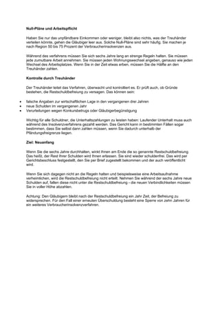 Null-Pläne und Arbeitspflicht

    Haben Sie nur das unpfändbare Einkommen oder weniger, bleibt also nichts, was der Treuhänder
    verteilen könnte, gehen die Gläubiger leer aus. Solche Null-Pläne sind sehr häufig. Sie machen je
    nach Region 50 bis 75 Prozent der Verbraucherinsolvenzen aus.

    Während des verfahrens müssen Sie sich sechs Jahre lang an strenge Regeln halten. Sie müssen
    jede zumutbare Arbeit annehmen. Sie müssen jeden Wohnungswechsel angeben, genauso wie jeden
    Wechsel des Arbeitsplatzes. Wenn Sie in der Zeit etwas erben, müssen Sie die Hälfte an den
    Treuhänder zahlen.

    Kontrolle durch Treuhänder

    Der Treuhänder leitet das Verfahren, überwacht und kontrolliert es. Er prüft auch, ob Gründe
    bestehen, die Restschuldbefreiung zu versagen. Das können sein:

•   falsche Angaben zur wirtschaftlichen Lage in den vergangenen drei Jahren
•   neue Schulden im vergangenen Jahr
•   Verurteilungen wegen Konkursbetrugs oder Gläubigerbegünstigung

    Wichtig für alle Schuldner, die Unterhaltszahlungen zu leisten haben: Laufender Unterhalt muss auch
    während des Insolvenzverfahrens gezahlt werden. Das Gericht kann in bestimmten Fällen sogar
    bestimmen, dass Sie selbst dann zahlen müssen, wenn Sie dadurch unterhalb der
    Pfändungsfreigrenze liegen.

    Ziel: Neuanfang

    Wenn Sie die sechs Jahre durchhalten, winkt Ihnen am Ende die so genannte Restschuldbefreiung.
    Das heißt, der Rest Ihrer Schulden wird Ihnen erlassen. Sie sind wieder schuldenfrei. Das wird per
    Gerichtsbeschluss festgestellt, den Sie per Brief zugestellt bekommen und der auch veröffentlicht
    wird.

    Wenn Sie sich dagegen nicht an die Regeln halten und beispielsweise eine Arbeitsaufnahme
    verheimlichen, wird die Restschuldbefreiung nicht erteilt. Nehmen Sie während der sechs Jahre neue
    Schulden auf, fallen diese nicht unter die Restschuldbefreiung - die neuen Verbindlichkeiten müssen
    Sie in voller Höhe abzahlen.

    Achtung: Den Gläubigern bleibt nach der Restschuldbefreiung ein Jahr Zeit, der Befreiung zu
    widersprechen. Für den Fall einer erneuten Überschuldung besteht eine Sperre von zehn Jahren für
    ein weiteres Verbraucherinsolvenzverfahren.
 