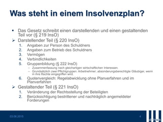 Was steht in einem Insolvenzplan?
 Das Gesetz schreibt einen darstellenden und einen gestaltenden
Teil vor (§ 219 InsO)
 Darstellender Teil (§ 220 InsO)
1. Angaben zur Person des Schuldners
2. Angaben zum Betrieb des Schuldners
3. Vermögen
4. Verbindlichkeiten
5. Gruppenbildung (§ 222 InsO)
 Zusammenfassung nach gleichartigen wirtschaftlichen Interessen.
 Grundsätzlich zwei Pflichtgruppen: Arbeitnehmer; absonderungsberechtigte Gläubiger, wenn
in ihre Rechte eingegriffen wird.
6. Quotenvergleich: Regelabwicklung ohne Planverfahren und im
Planverfahren
 Gestaltender Teil (§ 221 InsO)
1. Veränderung der Rechtsstellung der Beteiligten
2. Berücksichtigung bestrittener und nachträglich angemeldeter
Forderungen
03.06.2015 4
 