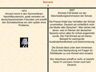 1973 Ahmed nimmt in den Sommerferien Nachhilfeunterricht, spielt vermehrt mit deutschsprechenden Freunden und schafft den Schulabschluss ein Jahr später ohne Probleme. 2007 Ahmeds Fall landet vor der Gleichstellungskommission der Schule.  Die Presse findet das Verhalten der Schule unvertretbar. Deutsch sei schließlich nicht „die Mutter aller Sprachen“. Man denke mal daran, was im Namen der deutschen Sprache schon alles für Unheil angerichtet wurde. Der Fall Ahmed sei ein klares Beispiel für wachsende Ausländerfeindlichkeit und Diskriminierung.  Die Schule lässt unter dem immensen Druck eine Nachprüfung mit Fragen für Drittklässler zu und Ahmed wird versetzt.  Den Abschluss schafft er nicht, er bezieht Hartz IV und kann immer noch kein Deutsch. 5 