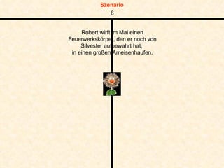 Robert wirft im Mai einen Feuerwerkskörper, den er noch von Silvester aufbewahrt hat,  in einen großen Ameisenhaufen. 6 