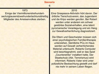 1973 Einige der Viermillionendreihundert-sechzigtausendzweihundertachtunddreißig Mitglieder des Ameisenvolkes sterben. 2010 Eine Greepeace-Aktivistin hört davon. Der örtliche Tierschutzverein, das Jugendamt und die Kripo werden gerufen. Bei Robert werden unter anderem ein schwer gestörtes Sozialverhalten, eine latent pyromanische Veranlagung und ein Hang zur Gewaltverherrlichung diagnostiziert.  Die Eltern und Geschwister müssen sich einer psychologischen Familientherapie unterziehen. Sämtliche PCs im Haus werden auf Gewalt verherrlichendes Material untersucht. Roberts Computer wird beschlagnahmt, weil er das Spiel „Counterstrike“ installiert hatte. Der Staatschutz (Abt. Terrorismus) wird informiert. Roberts Vater wird unter polizeiliche Beobachtung gestellt und darf nie mehr in seinem Leben fliegen. 6 