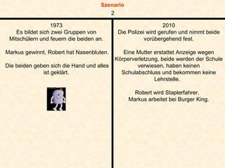 1973 Es bildet sich zwei Gruppen von Mitschülern und feuern die beiden an. Markus gewinnt, Robert hat Nasenbluten. Die beiden geben sich die Hand und alles ist geklärt. 2010 Die Polizei wird gerufen und nimmt beide vorübergehend fest. Eine Mutter erstattet Anzeige wegen Körperverletzung, beide werden der Schule verwiesen, haben keinen Schulabschluss und bekommen keine Lehrstelle.  Robert wird Staplerfahrer.  Markus arbeitet bei Burger King. 2 