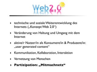 ‣ technische und soziale Weiterentwicklung des
  Internets („Konzept Web 2.0“)
‣ Veränderung von Haltung und Umgang mit dem
  Internet
‣ aktive/r Nutzer/in als Konsument/in & Produzent/in:
  „user generated content“
‣ Kommunikation, Kollaboration, Interaktion
‣ Vernetzung von Menschen
‣ Partizipation: „Mitmachnetz“
 