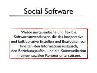 Social Software

       Webbasierte, einfache und ﬂexible
  Softwareanwendungen, die das kooperative
und kollaborative Erstellen und Bearbeiten von
      Inhalten, den Informationsaustausch,
den Beziehungsaufbau und die Kommunikation
   in einem sozialen Kontext unterstützen.
 