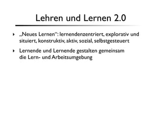 Lehren und Lernen 2.0
‣ „Neues Lernen“: lernendenzentriert, explorativ und
  situiert, konstruktiv, aktiv, sozial, selbstgesteuert
‣ Lernende und Lernende gestalten gemeinsam
  die Lern- und Arbeitsumgebung
 