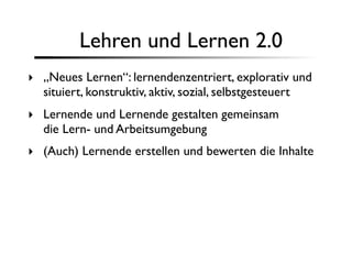 Lehren und Lernen 2.0
‣ „Neues Lernen“: lernendenzentriert, explorativ und
  situiert, konstruktiv, aktiv, sozial, selbstgesteuert
‣ Lernende und Lernende gestalten gemeinsam
  die Lern- und Arbeitsumgebung
‣ (Auch) Lernende erstellen und bewerten die Inhalte
 
