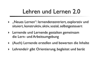 Lehren und Lernen 2.0
‣ „Neues Lernen“: lernendenzentriert, explorativ und
  situiert, konstruktiv, aktiv, sozial, selbstgesteuert
‣ Lernende und Lernende gestalten gemeinsam
  die Lern- und Arbeitsumgebung
‣ (Auch) Lernende erstellen und bewerten die Inhalte
‣ Lehrende/r gibt Orientierung, begleitet und berät
 