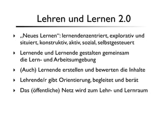Lehren und Lernen 2.0
‣ „Neues Lernen“: lernendenzentriert, explorativ und
  situiert, konstruktiv, aktiv, sozial, selbstgesteuert
‣ Lernende und Lernende gestalten gemeinsam
  die Lern- und Arbeitsumgebung
‣ (Auch) Lernende erstellen und bewerten die Inhalte
‣ Lehrende/r gibt Orientierung, begleitet und berät
‣ Das (öffentliche) Netz wird zum Lehr- und Lernraum
 