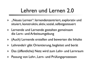 Lehren und Lernen 2.0
‣ „Neues Lernen“: lernendenzentriert, explorativ und
  situiert, konstruktiv, aktiv, sozial, selbstgesteuert
‣ Lernende und Lernende gestalten gemeinsam
  die Lern- und Arbeitsumgebung
‣ (Auch) Lernende erstellen und bewerten die Inhalte
‣ Lehrende/r gibt Orientierung, begleitet und berät
‣ Das (öffentliche) Netz wird zum Lehr- und Lernraum
‣ Passung von Lehr-, Lern- und Prüfungsprozessen
 