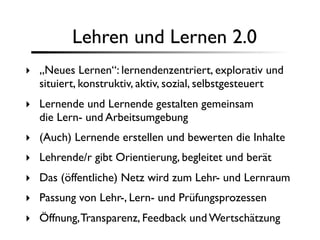 Lehren und Lernen 2.0
‣ „Neues Lernen“: lernendenzentriert, explorativ und
  situiert, konstruktiv, aktiv, sozial, selbstgesteuert
‣ Lernende und Lernende gestalten gemeinsam
  die Lern- und Arbeitsumgebung
‣ (Auch) Lernende erstellen und bewerten die Inhalte
‣ Lehrende/r gibt Orientierung, begleitet und berät
‣ Das (öffentliche) Netz wird zum Lehr- und Lernraum
‣ Passung von Lehr-, Lern- und Prüfungsprozessen
‣ Öffnung, Transparenz, Feedback und Wertschätzung
 