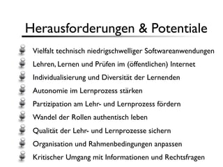 Herausforderungen & Potentiale
 Vielfalt technisch niedrigschwelliger Softwareanwendungen
 Lehren, Lernen und Prüfen im (öffentlichen) Internet
 Individualisierung und Diversität der Lernenden
 Autonomie im Lernprozess stärken
 Partizipation am Lehr- und Lernprozess fördern
 Wandel der Rollen authentisch leben
 Qualität der Lehr- und Lernprozesse sichern
 Organisation und Rahmenbedingungen anpassen
 Kritischer Umgang mit Informationen und Rechtsfragen
 
