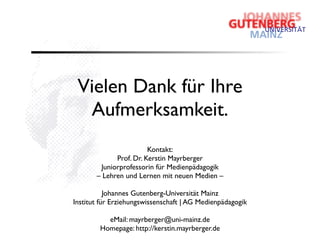 Vielen Dank für Ihre
  Aufmerksamkeit.
                        Kontakt:
             Prof. Dr. Kerstin Mayrberger
        Juniorprofessorin für Medienpädagogik
       – Lehren und Lernen mit neuen Medien –

           Johannes Gutenberg-Universität Mainz
Institut für Erziehungswissenschaft | AG Medienpädagogik

          eMail: mayrberger@uni-mainz.de
        Homepage: http://kerstin.mayrberger.de
 